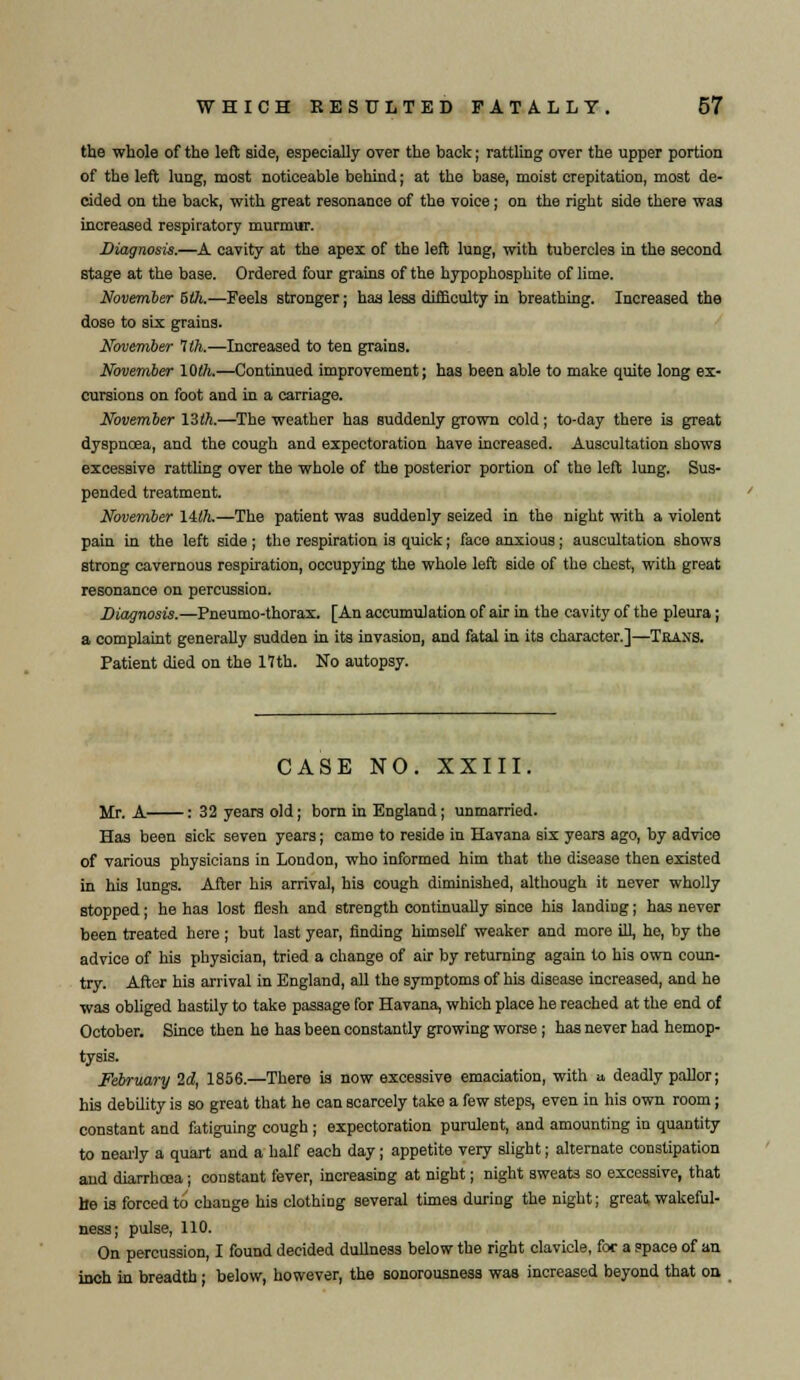 the whole of the left side, especially over the back; rattling over the upper portion of the left lung, most noticeable behind; at the base, moist crepitation, most de- cided on the back, with great resonance of the voice; on the right side there was increased respiratory murmur. Diagnosis.—A cavity at the apex of the left lung, with tubercles in the second stage at the base. Ordered four grains of the hypophosphite of lime. November bUi.—Feels stronger; has less difficulty in breathing. Increased the dose to six grains. November 1th.—Increased to ten grains. November 10th.—Continued improvement; has been able to make quite long ex- cursions on foot and in a carriage. November 13th.—The weather has suddenly grown cold; to-day there is great dyspnoea, and the cough and expectoration have increased. Auscultation shows excessive rattling over the whole of the posterior portion of the left lung. Sus- pended treatment. November lilh.—The patient was suddenly seized in the night with a violent pain in the left side ; the respiration is quick; face anxious; auscultation shows strong cavernous respiration, occupying the whole left side of the chest, with great resonance on percussion. Diagnosis.—Pneumo-thorax. [An accumulation of air in the cavity of the pleura; a complaint generally sudden in its invasion, and fatal in its character.]—Trans. Patient died on the 17 th. No autopsy. CASE NO. XXIII. Mr. A : 32 years old; born in England; unmarried. Has been sick seven years; came to reside in Havana six years ago, by advice of various physicians in London, who informed him that the disease then existed in his lungs. After his arrival, his cough diminished, although it never wholly stopped; he has lost flesh and strength continually since his landing; has never been treated here; but last year, finding himself weaker and more ill, he, by the advice of his physician, tried a change of air by returning again to his own coun- try. After his arrival in England, all the symptoms of his disease increased, and he was obliged hastily to take passage for Havana, which place he reached at the end of October. Since then he has been constantly growing worse ; has never had hemop- tysis. February 2d, 1856.—There is now excessive emaciation, with a deadly pallor; his debility is so great that he can scarcely take a few steps, even in his own room; constant and fatiguing cough ; expectoration purulent, and amounting in quantity to nearly a quart and a half each day; appetite very slight; alternate constipation and diarrhcea; constant fever, increasing at night; night sweats so excessive, that he is forced to change his clothing several times during the night; great wakeful- ness; pulse, 110. On percussion, I found decided dullness below the right clavicle, for a space of an inch in breadth ; below, however, the sonorousness was increased beyond that on