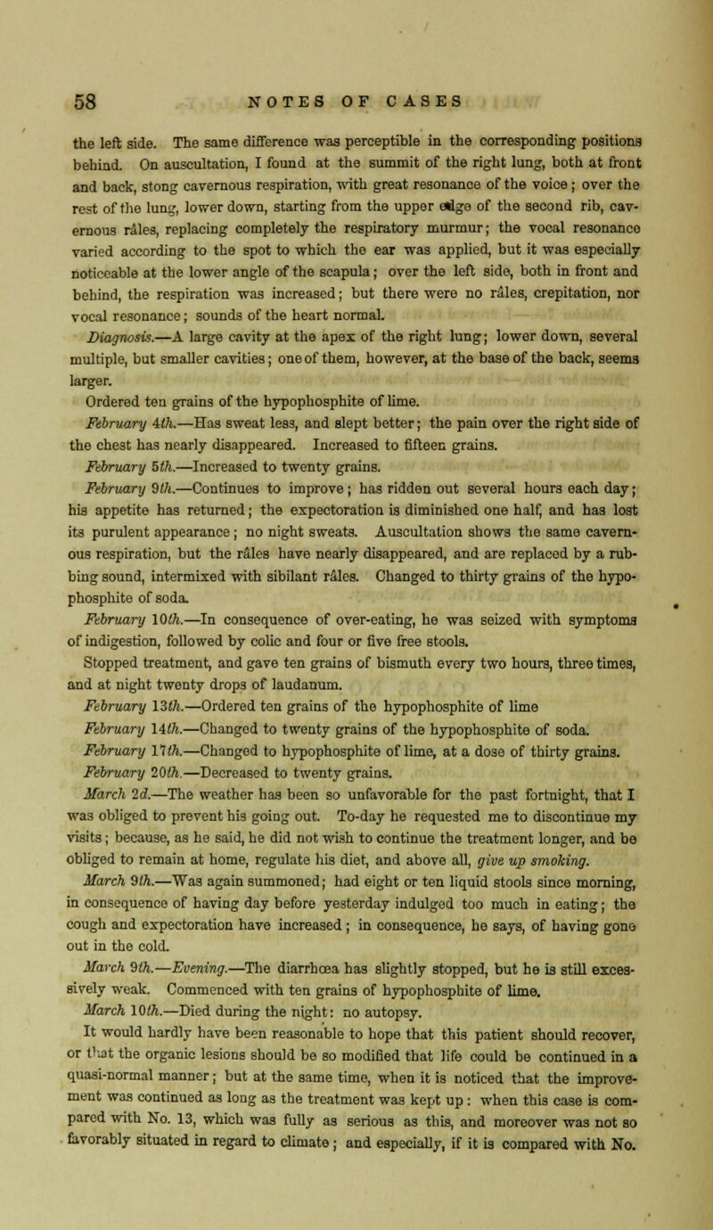 the left side. The same difference was perceptible in the corresponding positions behind. On auscultation, I found at the summit of the right lung, both at front and back, stong cavernous respiration, with great resonance of the voice; over the rest of the lung, lower down, starting from the upper etige of the second rib, cav- ernous rales, replacing completely the respiratory murmur; the vocal resonance varied according to the spot to which the ear was applied, but it was especially noticeable at the lower angle of the scapula; over the left side, both in front and behind, the respiration was increased; but there were no rales, crepitation, nor vocal resonance; sounds of the heart normal. Diagnosis.—A large cavity at the apex of the right lung; lower down, several multiple, but smaller cavities; one of them, however, at the base of the back, seems larger. Ordered ten grains of the hypophosphite of lime. February 4th.—Has sweat less, and slept better; the pain over the right side of the chest has nearly disappeared. Increased to fifteen grains. February 5th.—Increased to twenty grains. February 9th.—Continues to improve; has ridden out several hours each day; his appetite has returned; the expectoration is diminished one half, and has lost its purulent appearance ; no night sweats. Auscultation shows the same cavern- ous respiration, but the rales have nearly disappeared, and are replaced by a rub- bing sound, intermixed with sibilant r&les. Changed to thirty grains of the hypo- phosphite of soda. February 10th.—In consequence of over-eating, he was seized with symptoms of indigestion, followed by colic and four or five free stools. Stopped treatment, and gave ten grains of bismuth every two hours, three times, and at night twenty drops of laudanum. February 13th.—Ordered ten grains of the hypophosphite of lime February 14th.—Changed to twenty grains of the hypophosphite of soda. February 11th.—Changed to hypophosphite of lime, at a dose of thirty grains. February 20th.—Decreased to twenty grains. March 2d.—The weather has been so unfavorable for the past fortnight, that I was obliged to prevent his going out. To-day he requested me to discontinue my visits; because, as he said, he did not wish to continue the treatment longer, and be obliged to remain at home, regulate his diet, and above all, give up smoking. March 9lh.—Was again summoned; had eight or ten liquid stools since morning, in consequence of having day before yesterday indulged too much in eating; the cough and expectoration have increased ; in consequence, he says, of having gone out in the cold. March 9th.—Evening.—The diarrhoea has slightly stopped, but he is still exces- sively weak. Commenced with ten grains of hypophosphite of lime. March 10th.—Died during the night: no autopsy. It would hardly have been reasonable to hope that this patient should recover, or fiat the organic lesions should be so modified that life could be continued in a quasi-normal manner; but at the same time, when it is noticed that the improve- ment was continued as long as the treatment was kept up : when this case is com- pared with No. 13, which was fully as serious as this, and moreover was not so favorably situated in regard to climate; and especially, if it is compared with No.