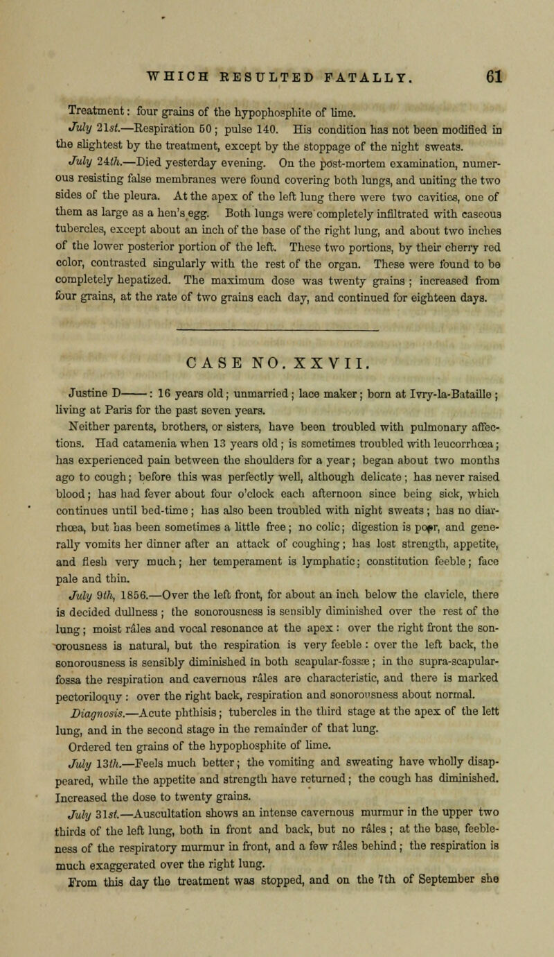 Treatment: four grains of the hypophosphile of lime. July 21$t.—Respiration 50 ; pulse 140. His condition has not been modified in the slightest by the treatment, except by the stoppage of the night sweats. July 2ith.—Died yesterday evening. On the post-mortem examination, numer- ous resisting false membranes were found covering both lungs, and uniting the two sides of the pleura. At the apex of the left lung there were two cavities, one of them as large as a hen'segg. Both lungs were'completely infiltrated with caseous tubercles, except about an inch of the base of the right lung, and about two inches of the lower posterior portion of the left. These two portions, by their cherry red color, contrasted singularly with the rest of the organ. These were found to be completely hepatized. The maximum dose was twenty grains ; increased from four grains, at the rate of two grains each day, and continued for eighteen days. CASE NO. XXVII. Justine D : 16 years old; unmarried ; lace maker; born at Ivry-la-Bataille ; living at Paris for the past seven years. Neither parents, brothers, or sisters, have been troubled with pulmonary affec- tions. Had catamenia when 13 years old; is sometimes troubled with leucorrhoea; has experienced pain between the shoulders for a year; began about two months ago to cough; before this was perfectly well, although delicate ; has never raised blood; has had fever about four o'clock each afternoon since being sick, which continues until bed-time ; has also been troubled with night sweats ; has no diar- rhoea, but has been sometimes a little free; no colic; digestion is popr, and gene- rally vomits her dinner after an attack of coughing; has lost strength, appetite, and flesh very much; her temperament is lymphatic; constitution feeble; face pale and thin. July 9th, 1856.—Over the left front, for about an inch below the clavicle, there is decided dullness ; the sonorousness is sensibly diminished over the rest of the lung; moist rales and vocal resonance at the apex : over the right front the son- orousness is natural, but the respiration is very feeble : over the left back, the sonorousness is sensibly diminished in both scapular-fossa;; in tho supra-scapular- fossa the respiration and cavernous rales are characteristic, and there is marked pectoriloquy : over the right back, respiration and sonorousness about normal. Diagnosis.—Acute phthisis; tubercles in the third stage at the apex of the lett lung, and in the second stage in the remainder of that lung. Ordered ten grains of the hypophosphite of lime. July 13th.—Feels much better; the vomiting and sweating have wholly disap- peared, while the appetite and strength have returned; the cough has diminished. Increased the dose to twenty grains. July Z\st.—Auscultation shows an intense cavernous murmur in the upper two thirds of the left lung, both in front and back, but no rales ; at the base, feeble- ness of the respiratory murmur in front, and a few rales behind ; the respiration is much exaggerated over the right lung. From this day tho treatment was stopped, and on the 1th of September she
