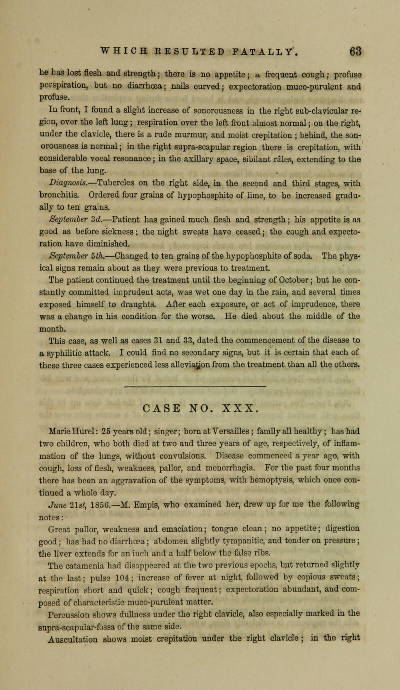 he has lost flesh and strength; there is no appetite ; a, frequent cough; profuse perspiration, but no diarrhoea; nails curved; expectoration muco-purulent and profuse. In front, I found a slight increase of sonorousness in the right sub-clavicular re- gion, over the left lung; respiration over the left front almost normal; on the right, under the clavicle, there is a rude murmur, and moist crepitation ; behind, the son- orousness is normal; in the right supra-scapular region there is crepitation, with considerable vocal resonance; in the axillary space, sibilant rales, extending to the base of the lung. Diagnosis.—Tubercles on the right side, in the second and third stages, with bronchitis. Ordered four grains of hypophosphite of lime, to be increased gradu- ally to ten grains. September 3d.—Patient has gained much flesh and strength ; his appetite is as good as before sickness; the night sweats have ceased; the cough and expecto- ration have diminished. September £>th.—Changed to ten grains of the hypophosphite of soda. The phys- ical signs remain about as they were previous to treatment. The patient continued the treatment until the beginning of October; but he con- stantly committed imprudent acts, was wet one day in the rain, and several times exposed himself to draughts. After each exposure, or act of imprudence, there was a change in his condition for the worse. He died about the middle of the month. This case, as well as cases 31 and 83, dated the commencement of the disease to a syphilitic attack. I could find no secondary signs, but it is certain that each of these three cases experienced less alleviajjon from the treatment than all the others. CASE NO. XXX. MarieHurel: 26 years old; singer; born at Versailles; family all healthy; has had two children, who both died at two and three years of age, respectively, of inflam- mation of the lungs, without convulsions. Disease commenced a year ago, with cough, loss of flesh, weakness, pallor, and menorrhagia. For the past four months there has been an aggravation of the symptoms, with hemoptysis, which once con- tinued a whole day. June 21st, 185G.—if. Empis, who examined her, drew up for me the following notes: Great pallor, weakness and emaciation; tongue clean; no appetite; digestion good; has had no diarrhoea; abdomen slightly tympanitic, and tender on pressure; the liver extends for an inch and a half below the false ribs. The catamenia had disappeared at the two previous epochs, but returned slightly at the last; pulse 104; increase of fever at night, followed by copious sweats; respiration short and quick; cough frequent; expectoration abundant, and com- posed of characteristic muco-purulent matter. Percussion shows dullness under the right clavicle, also especially marked in the supra-scapular-fossa of the same side. Auscultation shows moist crepitation under the right clavicle; in the right