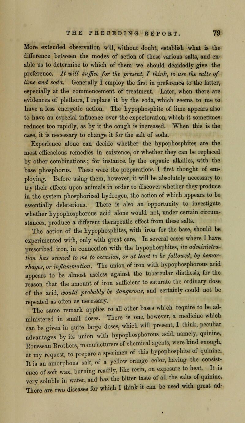 Move exteuded observation will, without doubt, establish what is the difference between the modes of action of these various salts, and en- able us to determine to which of them we should decidedly give the preference. It will suffice for the present, I think, to use the salts of lime and soda. Generally I employ the first in preference to'the latter, especially at the commencement of treatment. Later, when there are evidences of plethora, I replace it by the soda, which seems to me to have a less energetic action. The hypophosphite of lime appears also to have an especial influence over the expectoration, which it sometimes reduces too rapidly, as by it the cough is increased. When this is the case, it is necessary to change it for the salt of soda. Experience alone can decide whether the hypophosphites are the most efficacious remedies in existence, or whether they can be replaced by other combinations; for instance, by the organic alkalies, with the base phosphorus. These were the preparations I first thought of em- ploying. Before using them, however, it will be absolutely necessary to try their effects upon animals in order to discover whether they produce in the system phosphorized hydrogen, the action of which appears to be essentially deleterious. There is also an opportunity to investigate whether hypophosphorous acid alone would not, under certain circum- stances, produce a different therapeutic effect from these salts. The action of the hypophosphites, with iron for the base, should be experimented with, only with great care. In several cases where I have prescribed iron, in connection with the hypophosphites, its administra- tion has seemed to me to occasion, or at least to be followed, by hemor- rhages, or inflammation. The union of iron with hypophosphorous acid appears to be almost useless against the tubercular diathesis, for the reason that the amount of iron sufficient to saturate the ordinary dose of the acid, would probably be dangerous, and certainly could not be repeated as often as necessary. The same remark applies to all other bases which require to be ad- ministered in small doses. There is one, however, a medicine which can be given in quite large doses, which will present, I think, peculiar advantages by its union with hypophosphorous acid, namely, quinine. Kousseau Brothers, manufacturers of chemical agents, were kind enough, at my request, to prepare a specimen of this hypophosphite of quinine. It is an amorphous salt, of a yellow orange color, having the consist- ence of soft wax, burning readily, like resin, on exposure to heat. It is very soluble in water, and has the bitter taste of all the salts of quinine. There are two diseases for which I think it can be used with great ad-