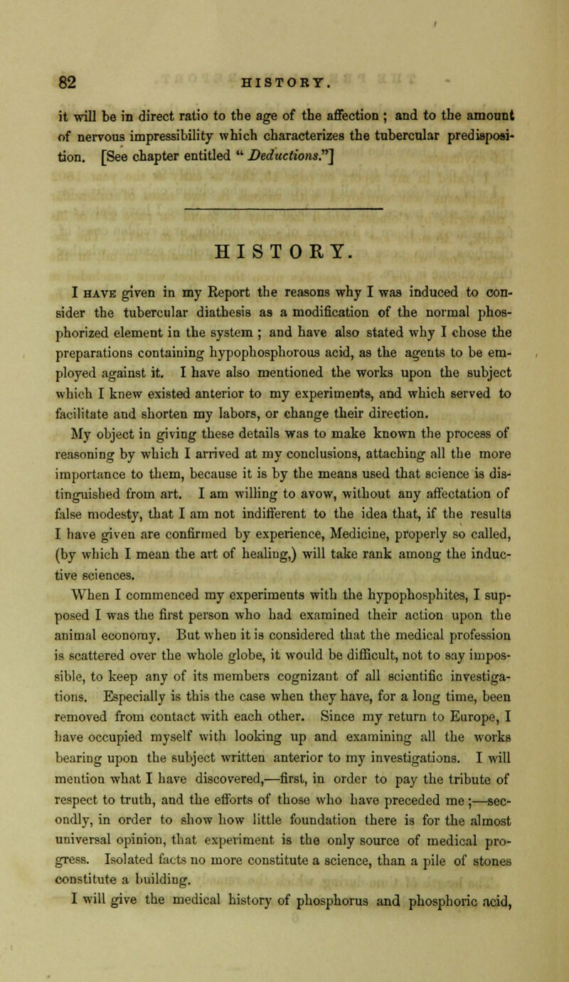 it will be in direct ratio to the age of the affection ; and to the amount of nervous impressibility which characterizes the tubercular predisposi- tion. [See chapter entitled  Deductions.1 HISTORY. I have given in my Report the reasons why I was induced to con- sider the tubercular diathesis as a modification of the normal phos- phorized element in the system ; and have also stated why I chose the preparations containing hypophosphorous acid, as the agents to be em- ployed against it. I have also mentioned the works upon the subject which I knew existed anterior to my experiments, and which served to facilitate and shorten my labors, or change their direction. My object in giving these details was to make known the process of reasoning by which I arrived at my conclusions, attaching all the more importance to them, because it is by the means used that science is dis- tinguished from art. I am willing to avow, without any affectation of false modesty, that I am not indifferent to the idea that, if the results I have given are confirmed by experience, Medicine, properly so called, (by which I mean the art of healing,) will take rank among the induc- tive sciences. When I commenced my experiments with the hypophosphites, I sup- posed I was the first person who had examined their action upon the animal economy. But when it is considered that the medical profession is scattered over the whole globe, it would be difficult, not to say impos- sible, to keep any of its members cognizant of all scientific investiga- tions. Especially is this the case when they have, for a long time, been removed from contact with each other. Since my return to Europe, I have occupied myself with looking up and examining all the works bearing upon the subject written anterior to my investigations. I will mention what I have discovered,—first, in order to pay the tribute of respect to truth, and the efforts of those who have preceded me;—sec- ondly, in order to show how little foundation there is for the almost universal opinion, that experiment is the only source of medical pro- gress. Isolated facts no more constitute a science, than a pile of stones constitute a building. I will give the medical history of phosphorus and phosphoric acid,