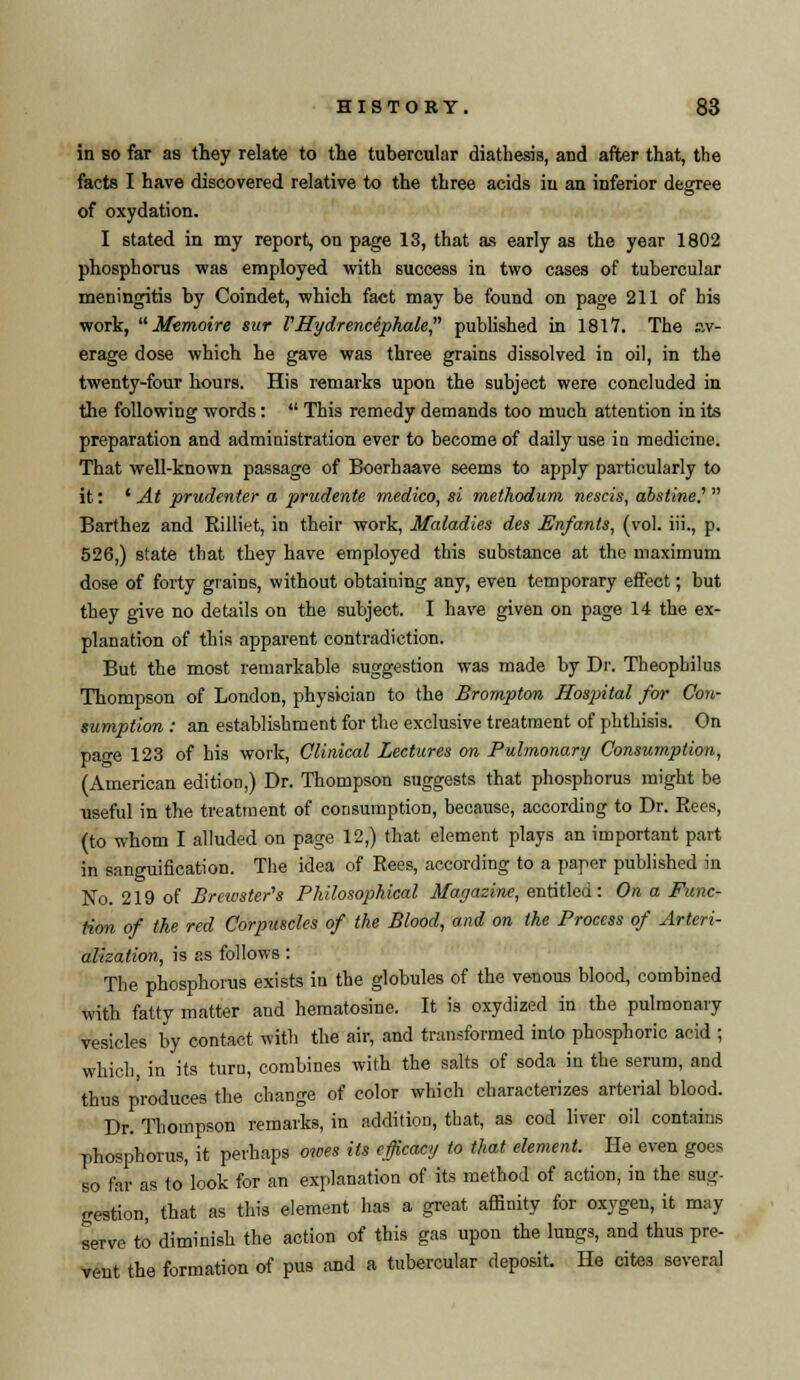 in so far as they relate to the tubercular diathesis, and after that, the facts I have discovered relative to the three acids in an inferior degree of oxydation. I stated in my report, on page 13, that as early as the year 1802 phosphorus was employed with success in two cases of tubercular meningitis by Coindet, which fact may be found on page 211 of his work, Memoire sur V Hydrenciphale, published in 1817. The av- erage dose which he gave was three grains dissolved in oil, in the twenty-four hours. His remarks upon the subject were concluded in the following words: This remedy demands too much attention in its preparation and administration ever to become of daily use in medicine. That well-known passage of Boerhaave seems to apply particularly to it: ' At prudenter a prudente medico, si methodum nescis, abstine? Barthez and Rilliet, in their work, Maladies des Enfants, (vol. iii., p. 526,) state that they have employed this substance at the maximum dose of forty grains, without obtaining any, even temporary effect; but they give no details on the subject. I have given on page 14 the ex- planation of this apparent contradiction. But the most remarkable suggestion was made by Dr. Theophilus Thompson of London, physician to the Brompton Hospital for Con- sumption : an establishment for the exclusive treatment of phthisis. On page 123 of his work, Clinical Lectures on Pulmonary Consumption, (American edition,) Dr. Thompson suggests that phosphorus might be useful in the treatment of consumption, because, according to Dr. Rees, (to whom I alluded on page 12,) that element plays an important part in sanguification. The idea of Rees, according to a paper published in No. 219 of Brewster's Philosophical Magazine, entitled: On a Func- tion of the red Corpuscles of the Blood, and on the Process of Arteri- alisation, is as follows : The phosphorus exists in the globules of the venous blood, combined with fatty matter and hematosine. It is oxydized in the pulmonary vesicles by contact with the air, and transformed into phosphoric acid ; which, in its turu, combines with the salts of soda in the serum, and thus produces the change of color which characterizes arterial blood. Dr. Thompson remarks, in addition, that, as cod liver oil contains phosphorus, it perhaps owes its efficacy to that element. He even goes so far as to look for an explanation of its method of action, in the sug- gestion, that as this element has a great affinity for oxygen, it may serve to diminish the action of this gas upon the lungs, and thus pre- vent the formation of pus and a tubercular deposit. He cites several