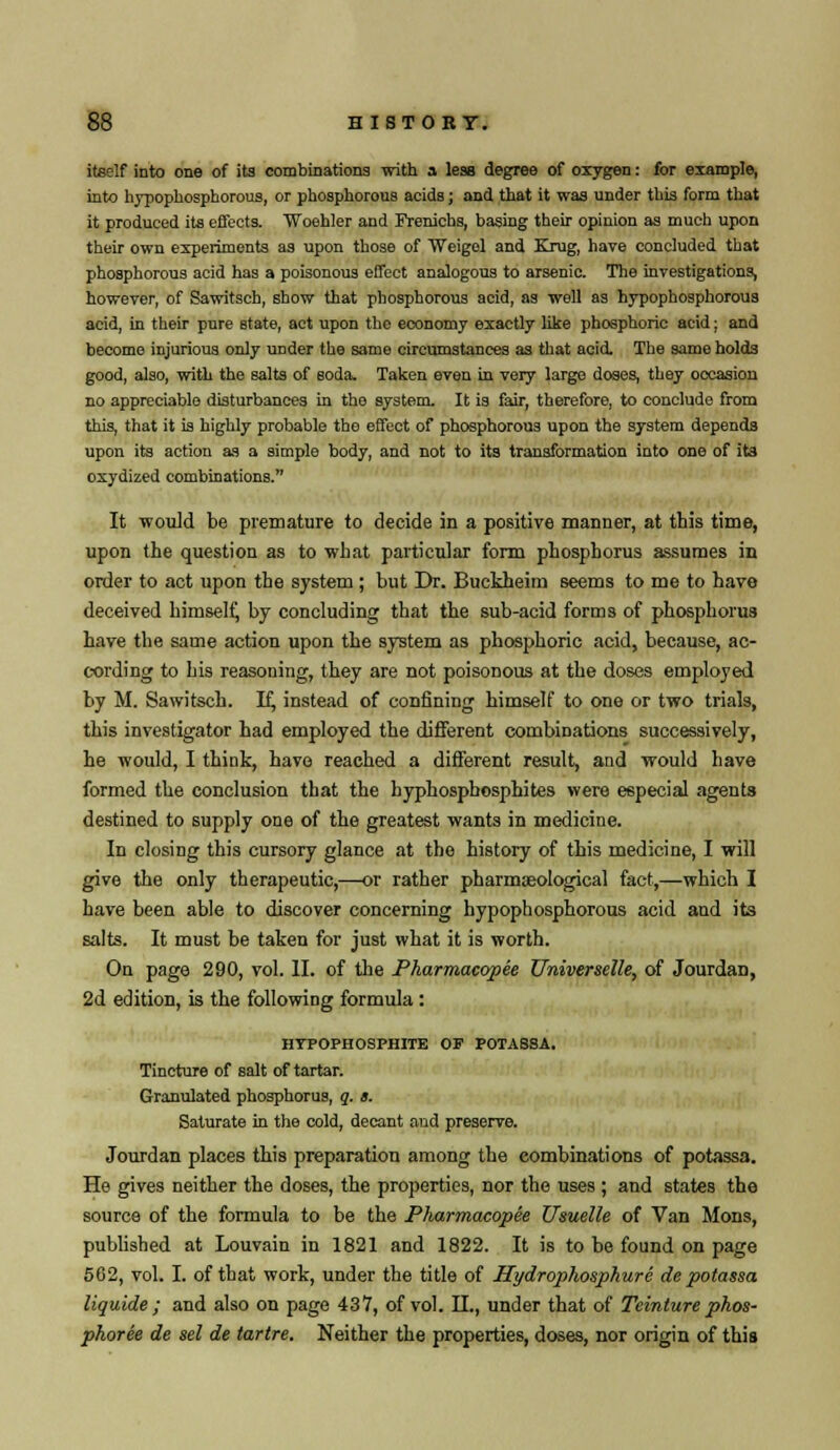 itself into one of its combinations with a less degree of oxygen: for example, into hypophosphorous, or phosphorous acids; and that it was under this form that it produced its effects. Woehler and Frenichs, basing their opinion as much upon their own experiments as upon those of 'Weigol and Kxug, hare concluded that phosphorous acid has a poisonous effect analogous to arsenic. The investigations, however, of Sawitsch, show that phosphorous acid, as well as hypophosphorous acid, in their pure state, act upon the economy exactly like phosphoric acid: and become injurious only under the same circumstances as that acid. The same holds good, also, with the salts of soda. Taken even in very large doses, they occasion no appreciable disturbances in the system. It is fair, therefore, to conclude from this, that it is highly probable the effect of phosphorous upon the system depends upon its action as a simple body, and not to its transformation into one of its oxydized combinations. It would be premature to decide in a positive manner, at this time, upon the question as to what particular form phosphorus assumes in order to act upon the system ; but Dr. Buckheim seems to me to have deceived himself, by concluding that the sub-acid forms of phosphorus have the same action upon the system as phosphoric acid, because, ac- cording to his reasoning, they are not poisonous at the doses employed by M. Sawitsch. If, instead of confining himself to one or two trials, this investigator had employed the different combinations successively, he would, I think, have reached a different result, and would have formed the conclusion that the hyphospbosphites were especial agents destined to supply one of the greatest wants in medicine. In closing this cursory glance at the history of this medicine, I will give the only therapeutic,—or rather pharmseological fact,—which I have been able to discover concerning hypophosphorous acid and its salts. It must be taken for just what it is worth. On page 290, vol. II. of the Pharmacopee Universale, of Jourdan, 2d edition, is the following formula : HTPOPHOSPHITE OF POTASSA. Tincture of salt of tartar. Granulated phosphorus, q. t. Saturate in the cold, decant and preserve. Jourdan places this preparation among the combinations of potassa. He gives neither the doses, the properties, nor the uses ; and states the source of the formula to be the Pharmacopee Usuelle of Van Mons, published at Louvain in 1821 and 1822. It is to be found on page 562, vol. I. of that work, under the title of Hydrophosphure de potassa liquide ; and also on page 437, of vol. II., under that of Teinlure phos- pkoree de sel de tartre. Neither the properties, doses, nor origin of this