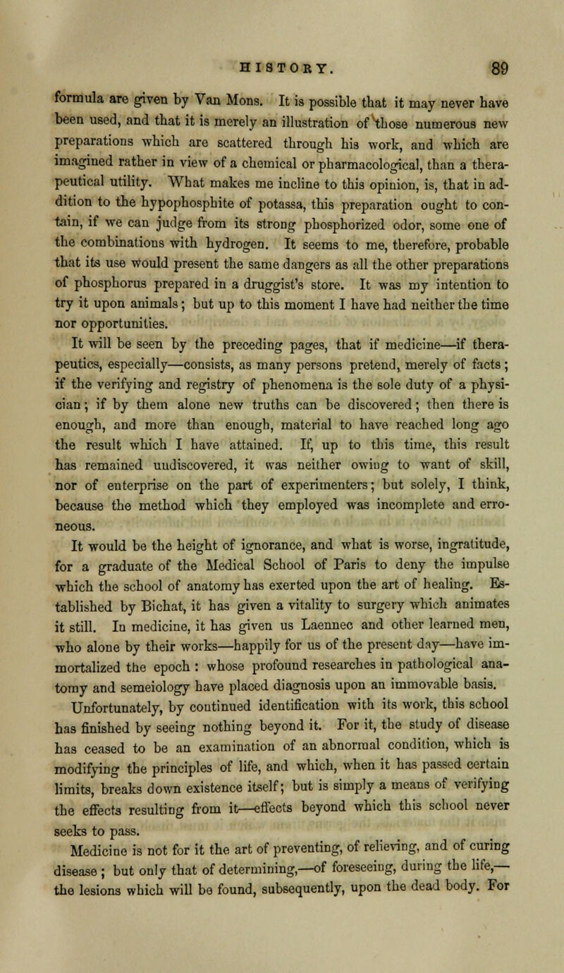 formula are given by Van Mons. It is possible that it may never have been used, and that it is merely an illustration of those numerous new preparations which are scattered through his work, and which are imagined rather in view of a chemical or pharmacological, than a thera- peutical utility. What makes me incline to this opinion, is, that in ad- dition to the hypophosphite of potassa, this preparation ought to con- tain, if we can judge from its strong phosphorized odor, some one of the combinations with hydrogen. It seems to me, therefore, probable that its use would present the same dangers as all the other preparations of phosphorus prepared in a druggist's store. It was my intention to try it upon animals; but up to this moment I have had neither the time nor opportunities. It will be seen by the preceding pages, that if medicine—if thera- peutics, especially—consists, as many persons pretend, merely of facts ; if the verifying and registry of phenomena is the sole duty of a physi- cian ; if by them alone new truths can be discovered; then there is enough, and more than enough, material to have reached long ago the result which I have attained. If, up to this time, this result has remained undiscovered, it was neither owing to want of skill, nor of enterprise on the part of experimenters; but solely, I think, because the method which they employed was incomplete and erro- neous. It would be the height of ignorance, and what is worse, ingratitude, for a graduate of the Medical School of Paris to deny the impulse which the school of anatomy has exerted upon the art of healing. Es- tablished by Bichat, it has given a vitality to surgery which animates it still. In medicine, it has given us Laennec and other learned men, who alone by their works—happily for us of the present day—have im- mortalized the epoch : whose profound researches in pathological ana- tomy and semeiology have placed diagnosis upon an immovable basis. Unfortunately, by continued identification with its work, this school has finished by seeing nothing beyond it. For it, the study of disease has ceased to be an examination of an abnormal condition, which is modifying the principles of life, and which, when it has passed certain limits, breaks down existence itself; but is simply a means of verifying the effects resulting from itn-eflects beyond which this school never seeks to pass. Medicine is not for it the art of preventing, of relieving, and of curing disease ; but only that of determining,—of foreseeing, during the life,— the lesions which will be found, subsequently, upon the dead body. For