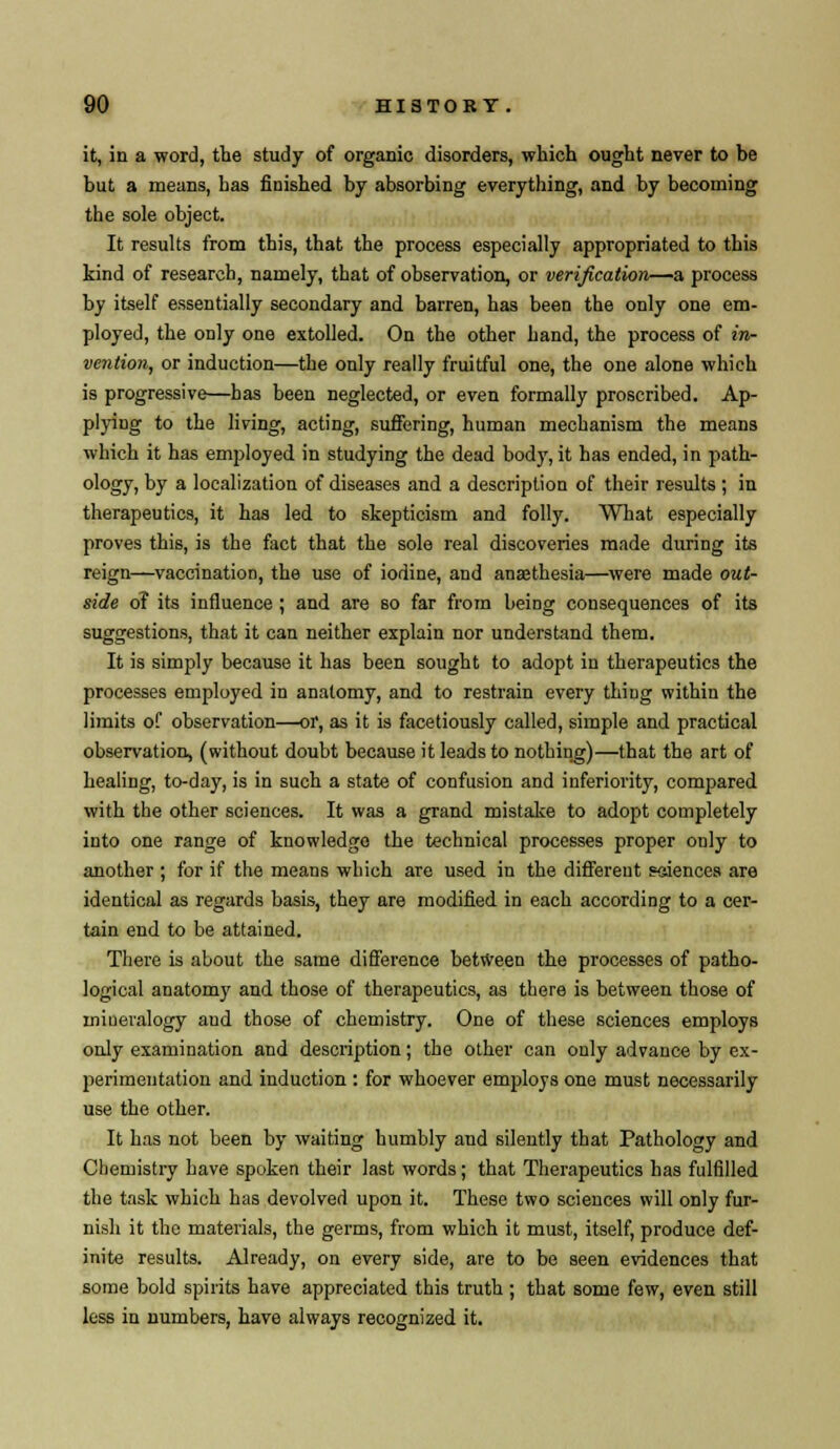 it, in a word, the study of organic disorders, which ought never to be but a means, has finished by absorbing everything, and by becoming the sole object. It results from this, that the process especially appropriated to this kind of research, namely, that of observation, or verification—a process by itself essentially secondary and barren, has been the only one em- ployed, the only one extolled. On the other hand, the process of in- vention, or induction—the only really fruitful one, the one alone which is progressive—has been neglected, or even formally proscribed. Ap- plying to the living, acting, suffering, human mechanism the means which it has employed in studying the dead body, it has ended, in path- ology, by a localization of diseases and a description of their results ; in therapeutics, it has led to skepticism and folly. What especially proves this, is the fact that the sole real discoveries made during its reign—vaccination, the use of iodine, and anaethesia—were made out- side o? its influence ; and are so far from being consequences of its suggestions, that it can neither explain nor understand them. It is simply because it has been sought to adopt in therapeutics the processes employed in anatomy, and to restrain every thing within the limits of observation—or, as it is facetiously called, simple and practical observation, (without doubt because it leads to nothing)—that the art of healing, to-day, is in such a state of confusion and inferiority, compared with the other sciences. It was a grand mistake to adopt completely into one range of knowledge the technical processes proper only to another ; for if the means which are used in the different sciences are identical as regards basis, they are modified in each according to a cer- tain end to be attained. There is about the same difference between the processes of patho- logical anatomy and those of therapeutics, as there is between those of iniueralogy and those of chemistry. One of these sciences employs only examination and description; the other can only advance by ex- perimentation and induction : for whoever employs one must necessarily use the other. It has not been by waiting humbly and silently that Pathology and Chemistry have spoken their last words; that Therapeutics has fulfilled the task which has devolved upon it. These two sciences will only fur- nish it the materials, the germs, from which it must, itself, produce def- inite results. Already, on every side, are to be seen evidences that some bold spirits have appreciated this truth ; that some few, even still less in numbers, have always recognized it.
