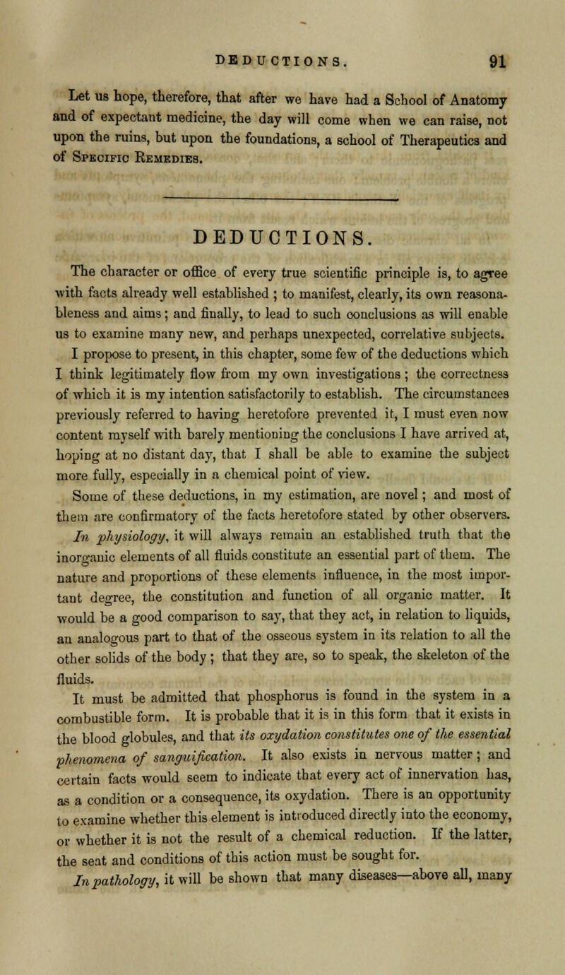 Let us hope, therefore, that after we have had a School of Anatomy and of expectant medicine, the day will come when we can raise, not upon the ruins, but upon the foundations, a school of Therapeutics and of Specific Remedies. DEDUCTIONS, The character or office of every true scientific principle is, to agree with facts already well established ; to manifest, clearly, its own reasona- bleness and aims; and finally, to lead to such conclusions as will enable us to examine many new, and perhaps unexpected, correlative subjects. I propose to present, in this chapter, some few of the deductions which I think legitimately flow from my own investigations ; the correctness of which it is my intention satisfactorily to establish. The circumstances previously referred to having heretofore prevented it, I must even now content myself with barely mentioning the conclusions I have arrived at, hoping at no distant day, that I shall be able to examine the subject more fully, especially in a chemical point of view. Some of these deductions, in my estimation, are novel; and most of them are confirmatory of the facts heretofore stated by other observers. In physiology, it will always remain an established truth that the inorganic elements of all fluids constitute an essential part of them. The nature and proportions of these elements influence, in the most impor- tant decree, the constitution and function of all organic matter. It would be a good comparison to say, that they act, in relation to liquids, an analogous part to that of the osseous system in its relation to all the other solids of the body ; that they are, so to speak, the skeleton of the fluids. It must be admitted that phosphorus is found in the system in a combustible form. It is probable that it is in this form that it exists in the blood globules, and that its oxydation constitutes one of the essential phenomena of sanguification. It also exists in nervous matter ; and certain facts would seem to indicate that every act of innervation has, as a condition or a consequence, its oxydation. There is an opportunity to examine whether this element is introduced directly into the economy, or whether it is not the result of a chemical reduction. If the latter, the seat and conditions of this action must be sought for. In pathology, it will be shown that many diseases—above all, many