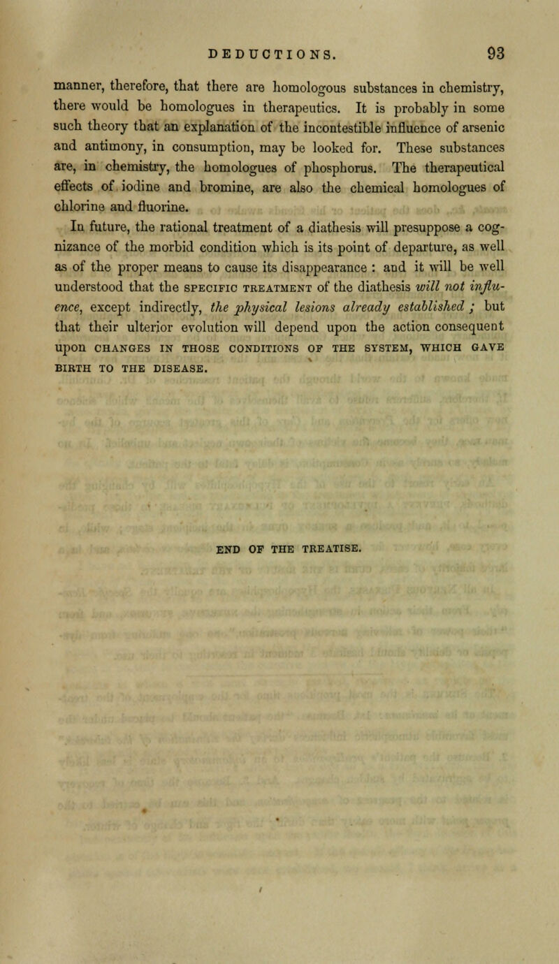 manner, therefore, that there are homologous substances in chemistry, there would be homologues in therapeutics. It is probably in some such theory that an explanation of the incontestible influence of arsenic and antimony, in consumption, may be looked for. These substances are, in chemistry, the homologues of phosphorus. The therapeutical effects of iodine and bromine, are also the chemical homologues of chlorine and fluorine. In future, the rational treatment of a diathesis will presuppose a cog- nizance of the morbid condition which is its point of departure, as well as of the proper means to cause its disappearance : and it will be well understood that the specific treatment of the diathesis will not influ- ence, except indirectly, the physical lesions already established ; but that their ulterior evolution will depend upon the action consequent Upon CHANGES IK THOSE CONDITIONS OF THE SYSTEM, WHICH GAVE BIRTH TO THE DISEASE. END OF THE TREATISE.