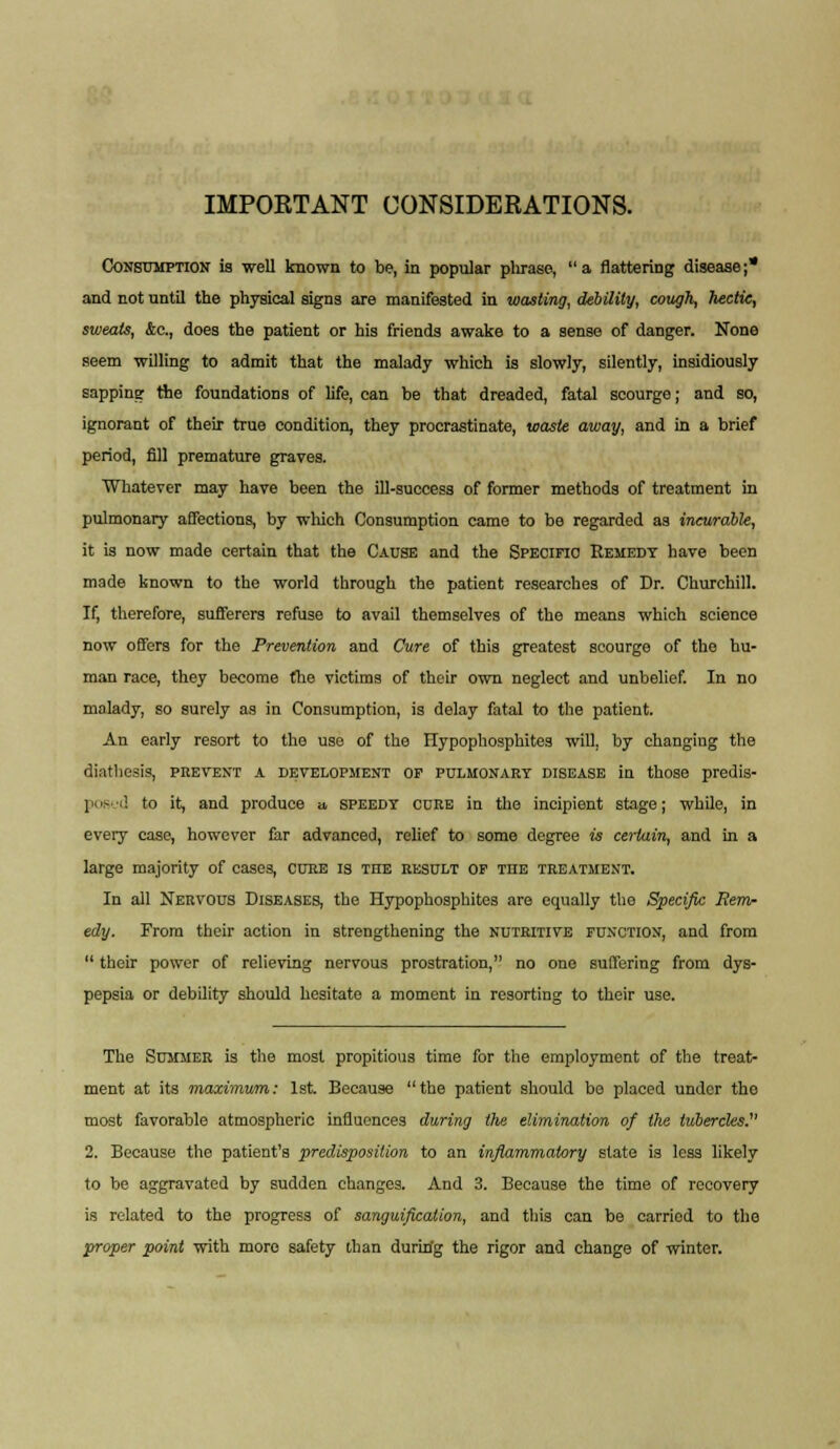 IMPORTANT CONSIDERATIONS. Consumption is well known to be, in popular pliraso,  a flattering disease ;* and not until the physical signs are manifested iu wasting, debility, cough, hectie, sweats, &,c, does the patient or his friends awake to a sense of danger. None seem willing to admit that the malady which is slowly, silently, insidiously sapping the foundations of life, can be that dreaded, fatal scourge; and so, ignorant of their true condition, they procrastinate, waste away, and in a brief period, fill premature graves. Whatever may have been the ill-success of former methods of treatment in pulmonary affections, by which Consumption came to be regarded as incurable, it is now made certain that the Cause and the Specific Remedy have been made known to the world through the patient researches of Dr. Churchill. If, therefore, sufferers refuse to avail themselves of the means which science now offers for the Prevention and Cure of this greatest scourge of the hu- man race, they become the victims of their own neglect and unbelief. In no malady, so surely as in Consumption, is delay fatal to the patient. An early resort to the use of the Flypophosphites will, by changing the diathesis, prevent a development op pulmonary disease in those predis- posed to it, and produce a, speedy cure in the incipient stage; while, in every case, however far advanced, relief to some degree is certain, and in a large majority of cases, cuke is the result op the treatment. In all Nervous Diseases, the Hypophosphites are equally the Specific Rem- edy. From their action in strengthening the nutritive function, and from  their power of relieving nervous prostration, no one suffering from dys- pepsia or debility should hesitate a moment in resorting to their use. The Summer is the most propitious time for the employment of the treat- ment at its maximum: 1st. Because the patient should bo placed under the most favorable atmospheric influences during the elimination of the tubercles.' 2. Because the patient's predisposition to an inflammatory state is less likely to be aggravated by sudden changes. And 3. Because the time of recovery is related to the progress of sanguification, and this can be carried to the proper point with more safety than duririg the rigor and change of winter.