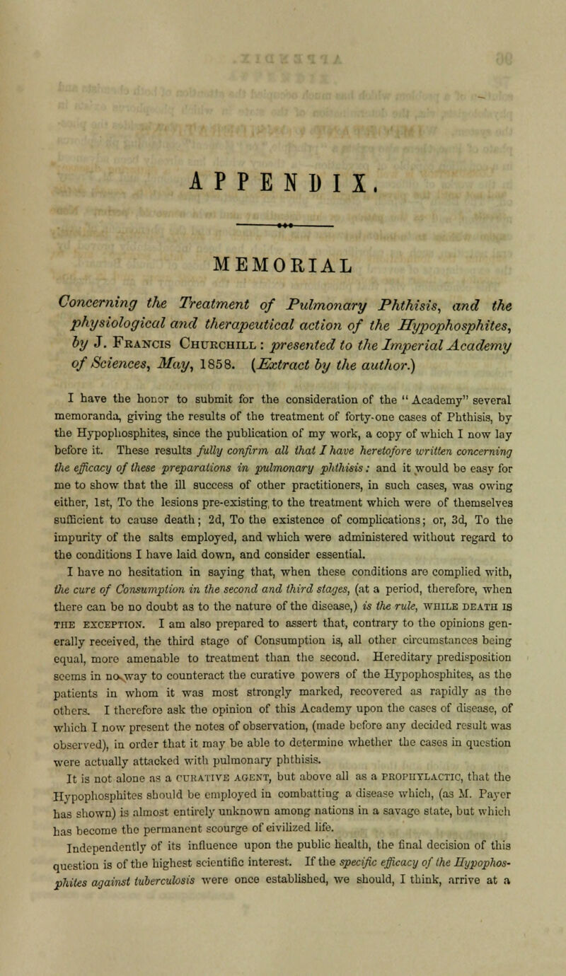 APPENDIX, MEMORIAL Concerning the Treatment of Pulmonary Phthisis, and the physiological and therapeutical action of the JTypophosphites, by J. Francis Churchill : presented to the Imperial Academy of Sciences, May, 1858. (Extract by the author) I have the honor to submit for the consideration of the  Academy several memoranda, giving the results of the treatment of forty-one cases of Phthisis, by the Hypophosphites, since the publication of my work, a copy of which I now lay before it. These results fully confirm all that I have heretofore written concerning the efficacy of these preparations in pulmonary phthisis: and it would be easy for me to show that the ill success of otber practitioners, in such cases, was owing either, 1st, To the lesions pre-existing, to the treatment which were of themselves sufficient to cause death; 2d, To the existence of complications; or, 3d, To the impurity of the salts employed, and which were administered without regard to the conditions I have laid down, and consider essential. I have no hesitation in saying that, when these conditions are complied with, the cure of Consumption in the second and third stages, (at a period, therefore, when there can bo no doubt as to the nature of the disease,) is the rule, while death is the exception. I am also prepared to assert that, contrary to the opinions gen- erally received, the third stage of Consumption i3, all other circumstances being equal, more amenable to treatment than the second. Hereditary predisposition seems in no-way to counteract the curative powers of the Hypophosphites, as the patients in whom it was most strongly marked, recovered as rapidly as the others. I therefore ask the opinion of this Academy upon the cases of disease, of which I now present the notes of observation, (made before any decided result was observed), in order that it may be able to determine whether the cases in question were actually attacked with pulmonary phthisis. It is not alone as a curative agent, but abovo all as a prophylactic, that the Hypophosphites should be employed in combatting a disease which, (as M. Payer has shown) is almost entirely unknown among nations in a savago slate, but which has become tho permanent scourge of civilized life. Independently of its influence upon the public health, the final decision of this question is of the highest scientific interest. If the specific efficacy of the Hypophos- phites against tuberculosis were once established, we should, I think, arrive at a