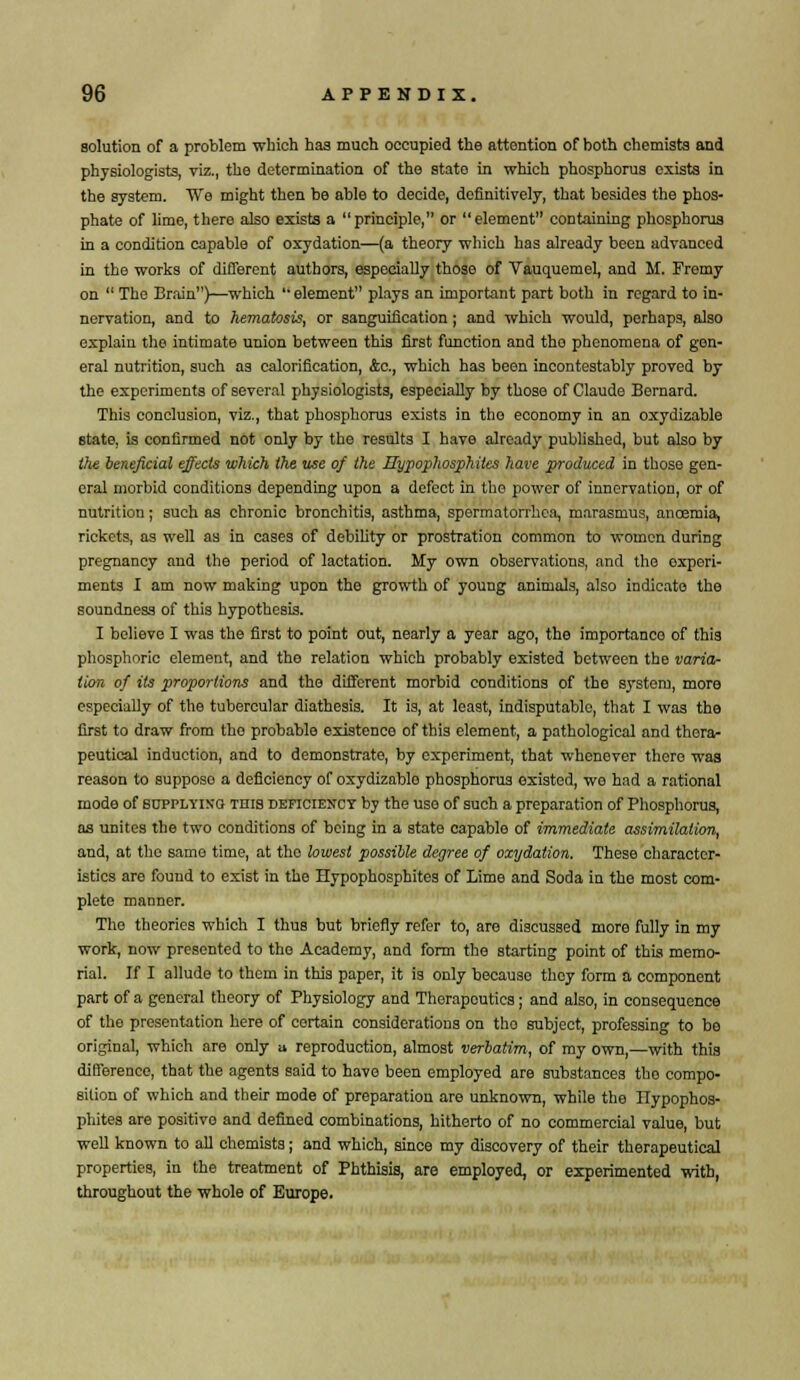solution of a problem -which has much occupied the attention of both chemists and physiologists, viz., the determination of the state in which phosphorus exists in the system. Wo might then be able to decide, definitively, that besides the phos- phate of lime, there also exists a principle, or element containing phosphorus in a condition capable of oxydation—(a theory which has already been advanced in the -works of different authors, especially those of Vauquemel, and M. Fremy on  The Brain)—which  element plays an important part both in regard to in- nervation, and to hematosis, or sanguification ; and which would, perhaps, also explain the intimate union between this first function and tho phenomena of gen- eral nutrition, such as calorification, &c, which has been incontestably proved by the experiments of several physiologists, especially by those of Claude Bernard. This conclusion, viz., that phosphorus exists in tho economy in an oxydizable state, is confirmed not only by the results I have already published, but also by the beneficial effects which the use of the Hypophosphitcs have produced in those gen- eral morbid conditions depending upon a defect in the power of innervation, or of nutrition; such as chronic bronchitis, asthma, spermatorrhea, marasmus, ancemia, rickets, as well as in cases of debility or prostration common to women during pregnancy and the period of lactation. My own observations, and the experi- ments I am now making upon tho growth of young animals, also indicate the soundness of this hypothesis. I believe I was the first to point out, nearly a year ago, the importance of this phosphoric element, and the relation which probably existed between the varia- tion of its proportions and the different morbid conditions of the system, more especially of the tubercular diathesis. It is, at least, indisputable, that I was the first to draw from tho probable existence of this element, a pathological and thera- peutical induction, and to demonstrate, by experiment, that whenever there was reason to supposo a deficiency of oxydizable phosphorus existed, we had a rational mode of supplying this deficiency by the uso of such a preparation of Phosphorus, as unites the two conditions of being in a state capable of immediate assimilation, and, at tho same time, at tho lowest possible degree of oxydation. These character- istics are found to exist in the Hypophosphites of Lime and Soda in the most com- plete manner. The theories which I thus but briefly refer to, are discussed more fully in my work, now presented to tho Academy, and form the starting point of this memo- rial. If I allude to them in this paper, it is only because they form a component part of a general theory of Physiology and Therapeutics; and also, in consequence of tho presentation here of certain considerations on tho subject, professing to bo original, which are only a reproduction, almost verbatim, of my own,—with this difference, that the agents said to have been employed are substances tho compo- sition of which and their mode of preparation are unknown, while the Hypophos- phites are positive and defined combinations, hitherto of no commercial value, but well known to all chemists; and which, since my discovery of their therapeutical properties, in the treatment of Phthisis, are employed, or experimented with, throughout the whole of Europe.