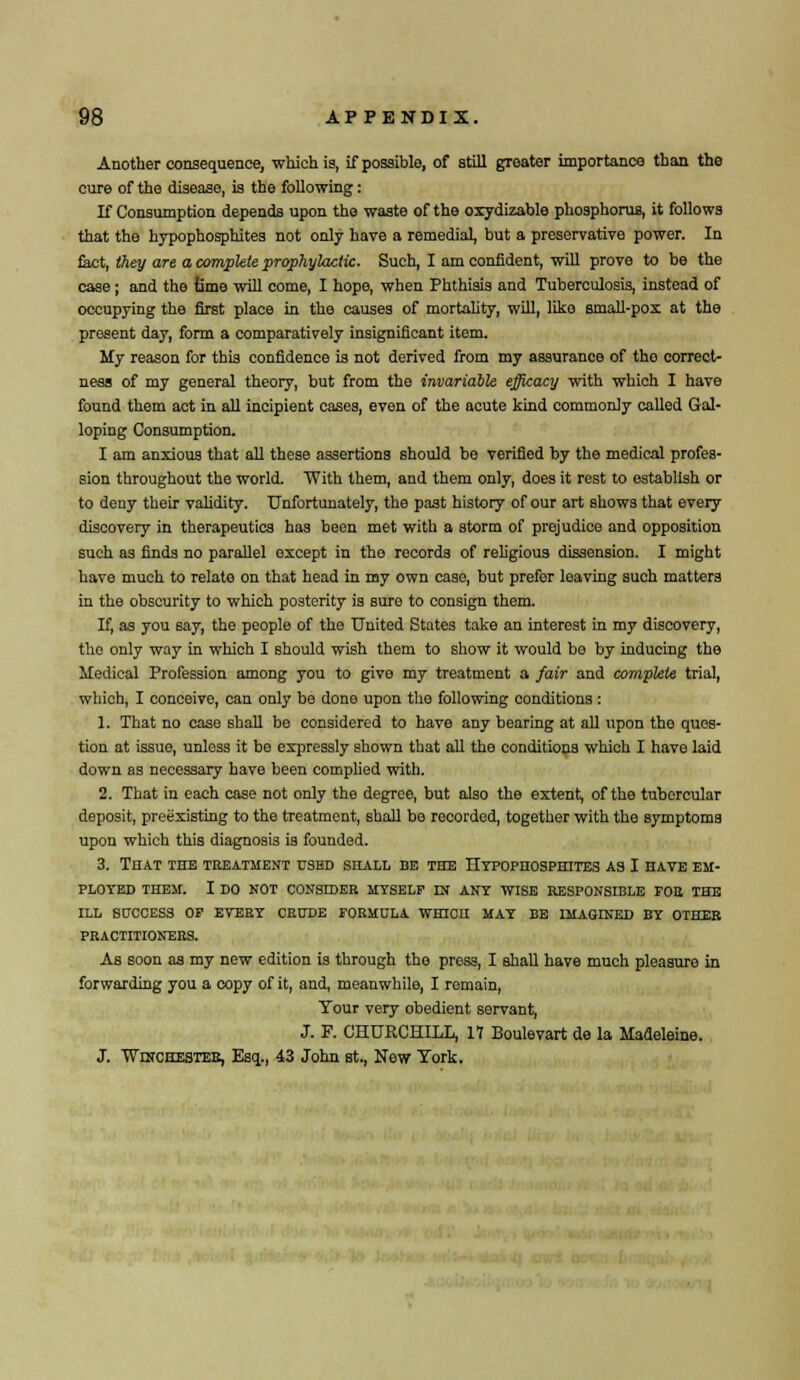 Another consequence, which is, if possible, of still greater importance than the cure of the disease, is the following: If Consumption depends upon the waste of the oxydizable phosphorus, it follows that the hypophosphites not only have a remedial, but a preservative power. In fact, they are a complete prophylactic. Such, I am confident, will prove to be the case; and the lime will come, I hope, when Phthisis and Tuberculosis, instead of occupying the first place in the causes of mortality, will, like small-pox at the present day, form a comparatively insignificant item. My reason for this confidence is not derived from my assurance of tho correct- ness of my general theory, but from the invariable efficacy with which I have found them act in all incipient cases, even of the acute kind commonly called Gal- loping Consumption. I am anxious that all these assertions should be verified by the medical profes- sion throughout the world. With them, and them only, does it rest to establish or to deny their validity. Unfortunately, the past history of our art shows that every discovery in therapeutics has been met with a storm of prejudice and opposition such as finds no parallel except in tho records of religious dissension. I might have much to relato on that head in my own case, but prefer leaving such matters in the obscurity to which posterity is sure to consign them. If, as you say, the people of the United States take an interest in my discovery, the only way in which I should wish them to show it would be by inducing the Medical Profession among you to give my treatment a fair and complete trial, which, I conceive, can only be dono upon the following conditions : 1. That no case shall be considered to have any bearing at all upon tho ques- tion at issue, unless it be expressly shown that all the conditions which I have laid down as necessary have been complied with. 2. That in each case not only the degree, but also the extent, of the tubercular deposit, preexisting to the treatment, shall be recorded, together with the symptoms upon which this diagnosis is founded. 3. That the treatment used shall be the Hypopiiosphites as I have em- ployed THEM. I DO NOT CONSIDER. MYSELF DJ ANY WISE RESPONSIBLE FOR THE ILL SUCCESS OP EVERY CRUDE FORMULA WHICH MAY BE IMAGINED BY OTHER PRACTITIONERS. As soon as my new edition is through tho press, I shall have much pleasure in forwarding you a copy of it, and, meanwhile, I remain, Tour very obedient servant, J. F. CHURCHILL, 17 Boulevart de la Madeleine. J. ■Winchester, Esq., 43 John st., New York.