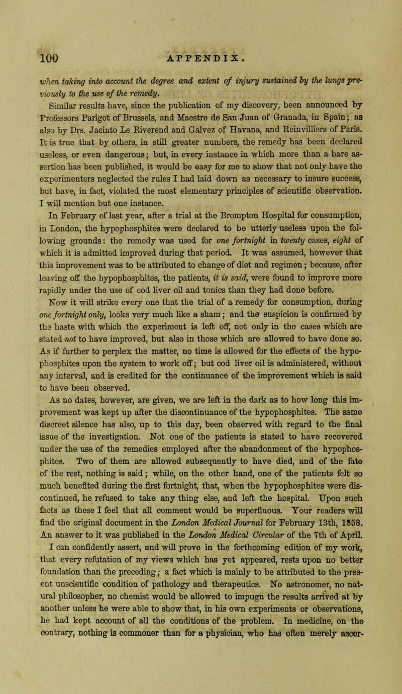 when taking into account the degree and extent of injury sustained by the lungs pre- viously to the use of the remedy. Similar results have, since the publication of my discovery, been announced by Professors Parigot of Brussels, and Maestre de San Juan of Granada, in Spain; as also by Drs. Jacinto Le Eiverend and Galvez of Havana, and Eeinvilliers of Paris. It is true that by others, in still greater numbers, the remedy has been declared useless, or even dangerous; but, in every instance in which more than a bare as- sertion has been published, it would be easy for me to show that not only have the experimenters neglected the rules I had laid down as necessary to insure success, but have, in fact, violated the most elementary principles of scientific observation. I will mention but one instance. In February of last year, after a trial at the Brompton Hospital for consumption, in London, the hypophosphites were declared to be utterly useless upon the fol- lowing grounds: the remedy was used for one fortnight in twenty cases, eight of which it is admitted improved during that period. It was assumed, however that thi3 improvement was to be attributed to change of diet and regimen; because, after leaving off the hypophosphites, the patients, it is said, were found to improve more rapidly under the use of cod liver oil and tonics than they had done before. Now it will strike every one that the trial of a remedy for consumption, during one fortnight only, looks very much like a sham ; and the suspicion is confirmed by the haste with which the experiment is left off, not only in the cases which are stated not to have improved, but also in those which are allowed to have done so. As if further to perplex the matter, no time is allowed for the effects of the hypo- phosphites upon the system to work off; but cod liver oil is administered, without any interval, and is credited for the continuance of the improvement which is said to have been observed. As no dates, however, are given, we are left in the dark as to how long this im- provement was kept up after the discontinuance of the hypophosphites. The same discreet silence has also, up to this day, been observed with regard to the final issue of the investigation. Not one of the patients is stated to have recovered under the use of the remedies employed after the abandonment of the hypophos- phites. Two of them are allowed subsequently to have died, and of the fate of the rest, nothing is said; while, on the other hand, one of the patients felt so much benefited during the first fortnight, that, when the hypophosphites were dis- continued, he refused to take any thing else, and left the hospital. Upon such tacts as these I feel that all comment would be superfluous. Tour readers will find the original document in the London Medical Journal for February 13th, 1S58. An answer to it was published in the London Medical Circular of the fth of April. I can confidently assert, and will prove in the forthcoming edition of my work, that every refutation of my views which has yet appeared, rests upon no better foundation than the preceding; a fact which is mainly to be attributed to the pres- ent unscientific condition of pathology and therapeutics. No astronomer, no nat- ural philosopher, no chemist would be allowed to impugn the results arrived at by another unless he were able to show that, in his own experiments or observations, he had kept account of all the conditions of the problem. In medicine, on the contrary, nothing is commoner than for a physician, who has often merely ascer-