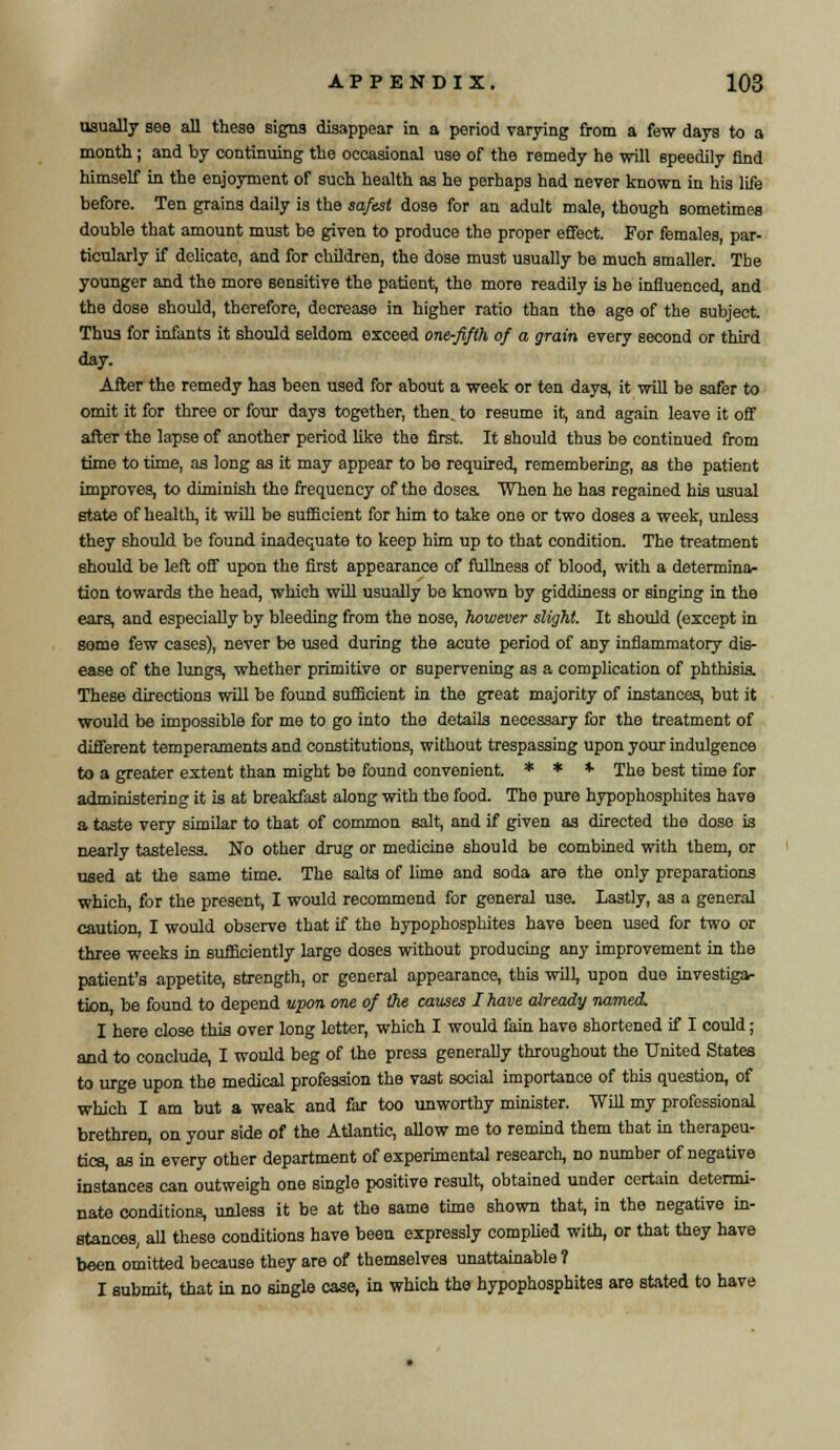 usually see all these signs disappear in a period varying from a few days to a month; and by continuing the occasional use of the remedy he will speedily find himself in the enjoyment of such health as he perhaps had never known in his life before. Ten grains daily is the safest dose for an adult male, though sometimes double that amount must be given to produce the proper effect. For females, par- ticularly if delicate, and for children, the dose must usually be much smaller. The younger and the more sensitive the patient, the more readily is he influenced, and the dose should, therefore, decrease in higher ratio than the age of the subject. Thus for infants it should seldom exceed one-fifth of a grain every second or third day. After the remedy has been used for about a week or ten days, it will be safer to omit it for three or four days together, then, to resume it, and again leave it off after the lapse of another period like the first. It should thus be continued from time to time, as long as it may appear to bo required, remembering, as the patient improves, to diminish the frequency of the doses. When he has regained his usual state of health, it will be sufficient for him to take one or two doses a week, unless they should be found inadequate to keep him up to that condition. The treatment should be left off upon the first appearance of fullness of blood, with a determina- tion towards the head, which will usually be known by giddiness or singing in the ears, and especially by bleeding from the nose, however slight. It should (except in some few cases), never be used during the acute period of any inflammatory dis- ease of the lungs, whether primitive or supervening as a complication of phthisis. These directions will be found sufficient in the great majority of instances, but it would be impossible for me to go into the details necessary for the treatment of different temperaments and constitutions, without trespassing upon your indulgence to a greater extent than might be found convenient. * * * The best time for administering it is at breakfast along with the food. The pure hypophosphites have a taste very similar to that of common salt, and if given as directed the dose is nearly tasteless. No other drug or medicine should be combined with them, or used at the same time. The salts of lime and soda are the only preparations which, for the present, I would recommend for general use. Lastly, as a general caution, I would observe that if the hypophosphites have been used for two or three weeks in sufficiently large doses without producing any improvement in the patient's appetite, strength, or general appearance, this will, upon due investiga- tion, be found to depend upon one of the causes I have already named. I here close this over long letter, which I would fain have shortened if I could; and to conclude, I would beg of the press generally throughout the United States to urge upon the medical profession the vast social importance of this question, of which I am but a weak and far too unworthy minister. Will my professional brethren, on your side of the Atlantic, allow me to remind them that in therapeu- tics, as in every other department of experimental research, no number of negative instances can outweigh one single positive result, obtained under certain determi- nate conditions, unless it be at the same time shown that, in the negative in- stances, all these conditions have been expressly complied with, or that they have been omitted because they are of themselves unattainable ? I submit, that in no single case, in which the hypophosphites are stated to have