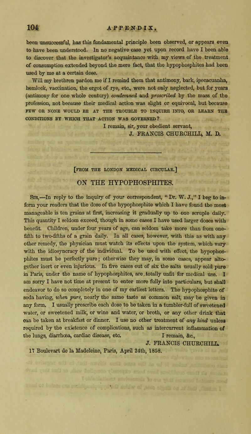 been unsuccessful, has this fundamental principle been observed, or appears even to have been understood. In no negative case yet upon record have I been able to discover that the investigator's acquaintance with my views of the treatment of consumption extended beyond the mere fact, that the hypophosphites had been used by me at a certain dose. Will my brethren pardon me if I remind them that antimony, bark, ipecacuanha, hemlock, vaccination, the ergot of rye, eta, were not only neglected, but for yeara (antimony for one whole century) condemned and proscribed by the mass of the profession, not because their medical action was slight or equivocal, but because FEW OR NONE WOULD BE AT THE TROUBLE TO INQUIRE INTO, OR LEARN THE CONDITIONS BY WHICH THAT ACTION WA8 GOVERNED? I remain, sir, your obedient servant, J. FRANCIS CHURCHILL, M. D. [FROM THE LONDON MEDICAL CIRCULAR.] ON THE HYPOPHOSPHITES. Sir,—In reply to the inquiry of your correspondent,  Dr. W. J., I beg to in- form your readers that the dose of the hypophosphite which I have found the most manageable is ten grains at first, increasing it gradually up to one scruple daily. This quantity I seldom exceed, though in some cases I have used larger doses with benefit. Children, under four years of age, can seldom take more than from one- fifth to two-fifths of a grain daily. In all cases, however, with this as with any other remedy, the physician must watch its effects upon the system, which vary with the idiosyncracy of the individual. To be used with effect, the hypophos- phites must be perfectly pure; otherwise they may, in some casea, appear alto- gether inert or even injurious. In five cases out of six the salts usually sold pure in Paris, under the name of hypophosphites, are totally unfit for medical use. I am sorry I have not time at present to enter more fully into particulars, but shall endeavor to do so completely in one of my earliest letters. The hypophosphite of soda having, when pure, nearly the same taste as common salt, may be given in any form. I usually prescribe each dose to be taken in a tumbler-full of sweetened water, or sweetened milk, or wine and water, or broth, or any other drink that can be taken at breakfast or dinner. I use no other treatment of any kind unlesa required by the existence of complications, such as intercurrent inflammation of the lungs, diarrhoea, cardiac disease, etc I remain, &c., J. FRANCIS CHURCHILL 17 Boulevart de la Madeleine, Paris, April 24th, 1858.