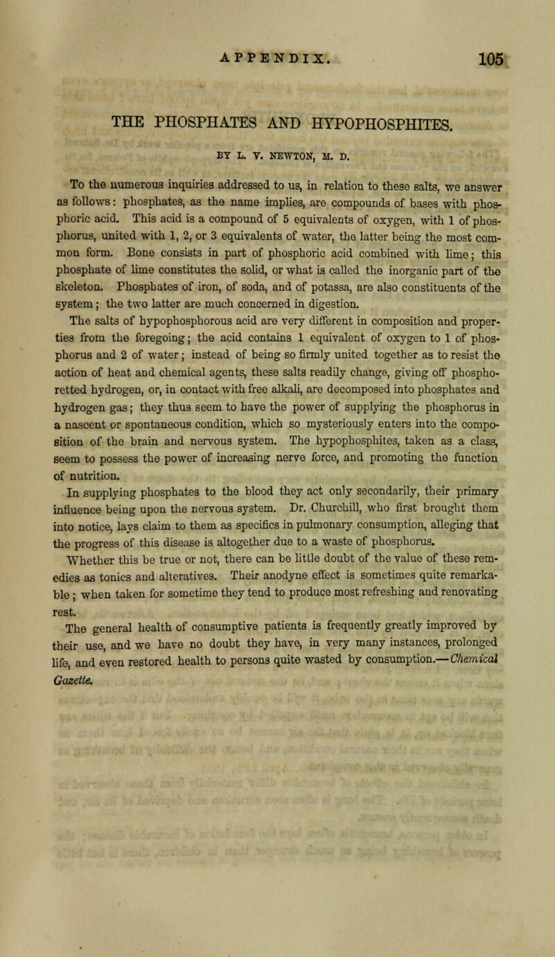 THE PHOSPHATES AND HYPOPHOSPHITES. BT L. V. NEWTON, M. D. To the numerous inquiries addressed to us, in relation to these salts, we answer as follows: phosphates, as the name implies, are compounds of bases with phos- phoric acid. This acid is a compound of 5 equivalents of oxygen, with 1 of phos- phorus, united with 1, 2, or 3 equivalents of water, the latter being the most com- mon form. Bone consists in part of phosphoric acid combined with lime; this phosphate of lime constitutes the solid, or what is called the inorganic part of the skeleton. Phosphates of iron, of soda, and of potassa, are also constituents of the system; the two latter are much concerned in digestion. The salts of hypophosphorous acid are very different in composition and proper- ties from the foregoing; the acid contains 1 equivalent of oxygen to 1 of phos- phorus and 2 of water; instead of being so firmly united together as to resist the action of heat and chemical agents, these salts readily change, giving off phospho- retted hydrogen, or, in contact with free alkali, are decomposed into phosphates and hydrogen gas; they thus seem to have the power of supplying the phosphorus in a nascent or spontaneous condition, which so mysteriously enters into the compo- sition of the brain and nervous system. The hypophosphites, taken as a class, seem to possess the power of increasing nerve force, and promoting the function of nutrition. In supplying phosphates to the blood they act only secondarily, their primary influence being upon the nervous system. Dr. Churchill, who first brought them into notice, lays claim to them as specifics in pulmonary consumption, alleging that the progress of this disease is altogether due to a waste of phosphorus. Whether this bo true or not, there can be little doubt of the value of these rem- edies as tonics and alteratives. Their anodyne effect is sometimes quite remarka- ble • when taken for sometime they tend to produce most refreshing and renovating rest. The general health of consumptive patients is frequently greatly improved by their use, and we have no doubt they have, in very many instances, prolonged life, and even restored health to persons quite wasted by consumption.—Chemical Gazette.