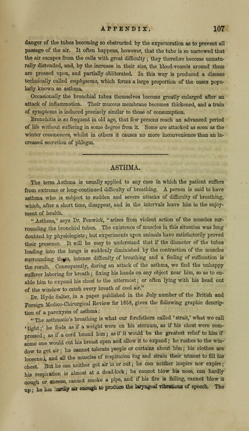 danger of the tubes becoming so obstructed by the expectoration as to prevent all passage of the air. It often happens, however, that the tube is so narrowed that the air escapes from the cells with great difficulty; they therefore become unnatu- rally distended, and, by the increase in their size, the blood-vessels around them are pressed upon, and partially obliterated. In this way is produced a disease technically called emphysema, which forms a large proportion of the cases popu- larly known as asthma. Occasionally the bronchial tubes themselves become greatly enlarged after an attack of inflammation. Their mucous membrane becomes thickened, and a train of symptoms is induced precisely similar to those of consumption. Bronchitis is so frequent in old age, that few persons reach an advanced period of life without suffering in some degree from it. Some are attacked as soon as the winter commences, whilst in others it causes no more inconvenience than an in- creased secretion of phlegm. ASTHMA. The term Asthma is usually applied to any case in which the patient suffers from extreme or long-continued difficulty of breathing. A person is said to have asthma who is subject to sudden and severe attacks of difficulty of breathing, which, after a short time, disappear, and in the intervals leave him in the enjoy- ment of health.  Asthma, says Dr. Fenwick,  arises from violent action of the muscles sur- rounding the bronchial tubes. The existence of muscles in this situation was long doubted by physiologists; but experiments upon animals havo satisfactorily proved their presence. It will be easy to understand that if the diameter of the tubes leading into the lungs is suddenly diminished by the contraction of the muscles surrounding th^n, intense difficulty of breathing and a feeling of suffocation is the result. Consequently, during an attack of the asthma, we find the unhappy sufferer laboring for breath; fixing his hands on any object near him, so as to en- able him to expand his chest to the. uttermost; or often lying with his head out of the window to catch every breath of cool air. Dr Hyde Salter, in a paper published in the July number of the British and Foreign Medico-Chirargical Review for 1858, gives the following graphic descrip- tion of a paroxysm of asthma :  The asthmatic's breathing is what our forefathers called ' strait,' what we call 'titrht-' he feels as if a weight were on his sternum, as if his chest were com- pressed ; as if a cord bound him; as if it would be the greatest relief to him if some one would cut his breast open and allow it to expand; ho rushes to the win- dow to get air: ha cannot tolerate people or curtains about him; his clothes are loosenoi, and all the muscles of respiration tug and strain their utmost to fill his chest. But he can neither get air in or out; he can neither inspire nor expire; his r'espiiation is almost at a dead-lock; he cannot blow his nose, can hardly cough or sneeze, cannot smoke a pipe, and if his fire is failing, cannot blow it up • he has isaidly air enough to produce the laryngeal vibrations of speech. The