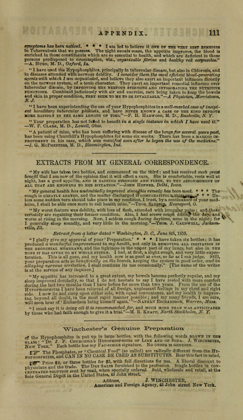 symptoms has been noticed. * * * I am led to believe it one op the very best eemedies in Tuberculosis that we possess. The night sweats cease, the appetite improves, the blood is enriched in those constituents which are bo essential to health, and which are deficient in those persons predisposed to consumption, viz., organizable jibrine and healthy red corpuscles.''' —A. Hubd, M. D., Oxford, la.  I have used the Hypophosphites, principally In tubercular disease, but also in Chlorosis, and in diseases attended with nervous debility. 1 consider them the most efficient blood-generating agents with which 1 am acquainted, and believe they also exert an important influence directly on the nervous system, of a tonic character. They exert an important remedial influence over tubercular disease, by improving the nervous stbengih and invigorating the ndtkitive functions. Combined judiciously with air and exercise, care being taken to keep the bowels and skin in proper condition, they seem to me to he invaluable.—A Physician, Morristown, 1 have been superintending the use of your Hypophosphites in a well-marked case of incipi- ent hereditary tubercular phthisis, and have nevee known a case op the kind improve HOSE EAPIDLY IN THE SAHK LENGTH OP TIME.—F. H. HAEWOOD, M. D., Rushville, N. Y.  Your preparation has not failed to benefit in a single instance in which I have used it. —W. F. Claek, M. D., Lowell, Ohio. A patient of mine, who has been suffering with disease of the lungs for several years past, has been using Churchill's Hypophosphites for 6ome six weeks. There has been a masked im- provement in his case, which was manifest soon after he began the use of the medicine. —J. G. McPueetees, M. D., Bloomiiigton, 2nd. EXTRACTS FROM MY GENERAL CORRESPONDENCE. ** My wife has taken two bottles, and commenced on the third ; and has received such great benefit that I am now of the opinion that it will effect a cure. She is comfortable, rests well at night, has a good appetite, and is gaining strength and flesh, to tiie astonishment op ALL THAT ABE KNOWING TO HEE SITUATION.—JOHN HEFNEE, Delhi, Iowa.  My general health has undoubtedly improved sincetfhis remedy has been used. * * * The cough is giieatly abated, and the matter discharged is'compaeativel^tiilelln^,* * * Un- less some Budden turn should take place in my condition. I trust, by a continuance of your med- icine, I shall be able once more to call health mine.—Tnos. Slubber, Ecansport, 0. M My worst feature was debility, with loss of flesh, attended with irregular pulse ; and these certainly are regaining their former condition. Also, I had severe cough during the day> and ^. . worse at rising in the morning. Now, I seldom cough during daytime, none in the night; for ** I generally sleep soundly, and very little in the morning.—Thos. J. Caldwell, Jackson- ville, III. Extract from a letter dated  Washington, D. C., June 8th, 1S59.  I gladly give my approval of your' Preparation.' * * * I have taken six bottles; it baa produced a wonderful improvement in my health, not only in removing all irritation in the bronchial membrane, and the tightness in the upper part of my lungs, but also in the tone it has given to my whole system. I had, at first, a slight cough, and very little expec- toration. This is all gone, and niv health now is as good as ever, so far as I can judge. Still, your preparation acts so beneficially on the bowels, keeping the system in good order, and in allaying nervous irritation, I shall continue its use occasionally. [The name of the writer is at the service of any inquirer.]  My appetite has increased to a great extent, my bowels become perfectly regular, and my sleep improved decidedly, so that I do not hesitate to say I have rested with more comfort during the last two months than I have before for more than two years. From the use of the Hypophosphites I have been relieved of all foreign, unpleasant feelings in my chest and right side. I now lie and sleep upon either side, with equal convenience, and my health is improv- ing, beyond all doubt, in tho most rapid manner possible; and my many friends, I am sure, will soon bear of ' Richardson being himself again.' —Nathan Richardson, Warren, Mass. I must say it is doing a11 it is recommended for, and much more than was anticipated by those who had faith enough to give it a trial.—M. R. Knapp, North Stockholm, 2?. Y. Winchester's Genuine ^Preparation of the Hypophosphites is put up in large bottles, with the following words blown in thh glass * Dr. J. F. Churchill's Hypophosphites of Lime and of Soda. J. Winchester, New York. Each bottlu has my Fac-bimile signature. No other is genuine. ir^ The PhosDhates, or  Chemical Food (so called) are radically different from the Ht- rorifoseHiTES,and CAN IN NO CASE BE USED AS SUBSTITUTES. Bear this fact in mind. jpy r>rjc0 $2 or three bottles for $5, with full directions for use. A liberal discount to nhvsicians and the trade. The Dry Salts furnished to the profession. Single bottles in con- centrated solution sent by mail, when specially ordered. Sold, wholesale and retail, at the Sole General Depot in the United States, 43 John street. Address, J. WINCHESTER, American and Foreign Agency, 43 John street New York.