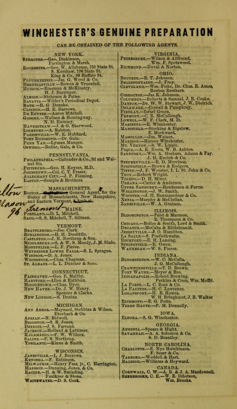 WINCHESTER'S GENUINE PREPARATION CAN BE OBTAINED OF THE FOLLOWING AGENTS. NEW YORK. Syracuse.—Geo. Dickinson, Farnngton & Marsh. Rochester.—Geo. W. Allshouse, 150 State St. S. Kershaw, 196 State St. Kins & Co., 96 Buffalo St Pouohkeepsie.—Jas. G. Wood & Co. Hornellsytlle —Bowen & Truesdell. Hudson.—Rossman *fc McKinstry. H. J. Barringer. Albion.—Nichoson & Paine. Batavia.—Wilder's Periodical Depot. Bath.—H. G Donahe. Clinton.—H. E. Barrows. De Rotter.—Aaron Mitchell. Goshen.—Wallace & Hemingway. N. D. Rumsey. Haverstraw.—J. & G. Sherwood. Lockport.—A. Ralston. Parishville.—W. E. Hubbard. Port Richmond.—Dr. Gale. Penn Yan.—Lyman Munger. Oswego.—Butler, Gale, & Co. PENNSYLVANIA. Philadelphia.—Callender &, Co., 3d and Wal- nut Sts. Pittsburg.—Geo. H. Keyser, M.D. Johnstown.—Col. C. T. Frazer. Alleghany City.—J. P. Fleming. ' Easton.—Semple & Brothers. //—~~ MASSACHUSETTS. $» '*C/f?4/ Boston. BaiWil \\ General Agent, for the States of Massachusetts, New Hampshire, JV rf*>r2^/au,i Kastern Vermont, 4 (Vrrh sf &S (V^^T**?2* MAINE. 7O Portland.—D. L. Mitchell. / Saoo.—S. S. Mitchell, T. Gilman. VERMONT. Bbattleboro.—Jos. Clark. Burlington.—H. II. Doolittle. Castleton.—J. N. Northrup & Son. Middlebury.—S. & W. S. Moody, J. M. Slade. Montpelier.—L. F. Pierce. Weybeidge Lower Falls.—S. L. Sprague. Windsor.—D. A. Jones. Woodstock.—Clias. Chapman. St. Albans.—L. L. Dutcher & Sons. CONNECTICUT. Fairiiaven.—Geo. E. Maltby. Hartford.—Allen &. Rathbun. Middletown.—Chas, Dyer. New Haven.—Dr. J. W. Henry. Spencer & Clarke. New London.—S. Denins. MICHIGAN. Ann Arbor.—Maynard, Stebbins & Wilson. Eberbach & Co. Adrian.—N. Bidwell. Brighton.—S. R. Jones. Deteoit.—J. S. Farrand. Jackson.—Holland & Lattimer. Kalamazoo.—F. W. Willcox. Saline.—F. S. Northrup. Ypsilantl—Kinne & Smith, WISCONSIN. Janesvtlle.—L. J. Barrows. Kenosha.—F. Robinson. Milwaukie.—Henry Fess, jr., C. Harrington. Madison.—Dunning, Jones, & Co, Racine.—II. & W. Smieding. Faulkner & Stone. Whitewater.—D. S. Cook. VIRGINIA. Petersburg.—Wilson & Allfnend. Wm. F. Spotswood. Richmond.—Duval & Norton. OHIO. Buctrus.—R. T. Johnson. Bellefontaine.—J. Frey. Cleveland.—Wm. Fiske, Dr. Chas. E. Ames, Benton Brothers. Coshocton.—Jas K. Johnson. Columbus.—Roberts & Samuel, J. R. Cooke. Dayton.—Dr. W. W. Stewart, J. W. Dietrich. Delaware.—Cornell & Pumphrey. Findlay.—Israel Green. Fremont.—C. R. McCullough. Lowell.—W. F. Clark, M. D. Marietta.—E. Winchester. Mansfield.—Stocking & Bigelow. E. Mark ward. Marsillon.—Jos. Watson. Madison.—Horace Winchester. Mt. Vernon.— S. W. Lippit. Piqua.—A. K. Roots, W. B. Ashton. Sandusky.—Wm. A. Graham, Adams & Fay. J. II. Enrich & Co. Steubenville.—R. D. Morrison. Springfield.—Brown & Bodgors* Tiffin.—J. F. Wooster, I. L-^St. John & Co. Troy.—Robert Wright. Toledo.—D. H. Miner. Urbana.—Carter & Anderson. Upper Sandusky.—Henderson & Ferns. Wellington.—J. W. Smith. Wooster.—J. II. Baumsrardner & Co. Xenia.—Murphv &> McClellan. Zanesville.—W. A. Graham, ILLINOIS. Bloomington.—Paist & Marmon. R. Thompson & Co. Chicago.—Bolles & Smith, Lord «fc Smith. Deoatur.—McCahe & Hildebrandt, Jerseyville.—J. O. Hamilton. La Salle.—S. Postlethwalte. Rockford.—E. H. Lansing. Spf.ingfield.—E. Owen. Waukegan.—W. S. Pierce. INDIANA. Bloomington.—W. C. McCalla. . J. O. McCullough. Crawfordsville.—T. D. Brown. Fort Wayne.—Meyer «fc Bro. Indianapolis-—Robert Browing. Perkins & Coon, Wm. Moffit. La Porte.—L. C. Rose & Co. La Fayette.—H. C. Lawrence. Loganspokt.—II. B. Howes. W. H. Bringhurst, J. B. Walker Richmond.—E. G. Potts. Terse Haute.—P. M. Donnelly. IOWA. Eldora.—S. G. Winchester. GEORGIA. Augusta.—Spears & Hight. Savajnnah.—A. A. Solomon *fe Co. 8. D. Brantley. NORTH CAROLINA. Charlotte.—E. Nye Hutchinson- F. Scarr & Co. Tarboro.—Weddell & Hart. Raleigh.—Williams & Hcyward. CANADA. Cornwall, C. W.—A. R. & J. A. Macdonneli. Sqerbrooke, C. E.—W. E. Ihbotson, Wm. Brooks.