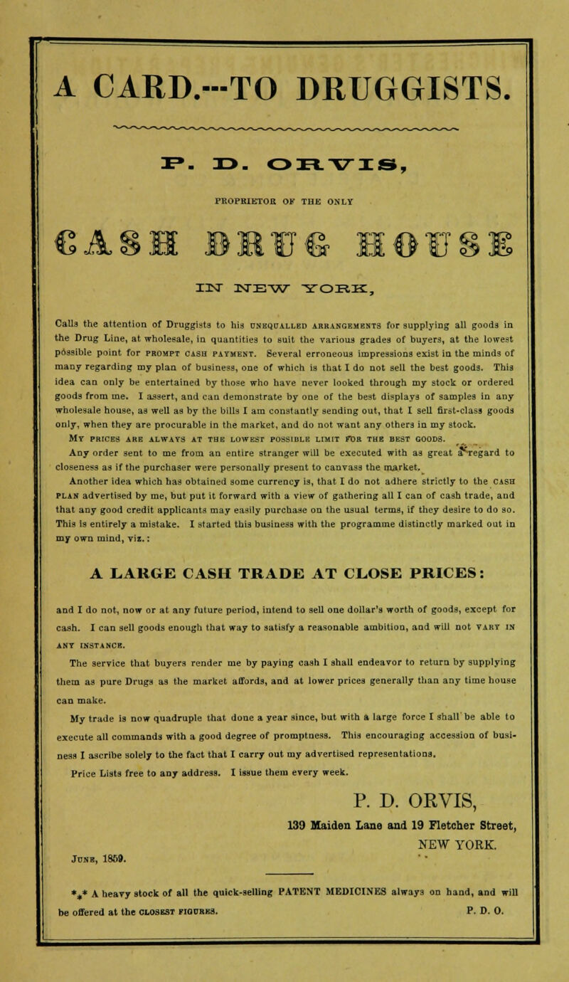 A CARD.-TO DRUGGISTS. . ORVIS, PROPRIETOR OK THE ONLY I3NT KTE-W YORK, Calls the attention of Druggists to his unequalled arrangements for supplying all goods in the Drug Line, at wholesale, in quantities to suit the various grades of buyers, at the lowest possible point for prompt cash payment. Several erroneous impressions exist in the minds of many regarding my plan of business, one of which is that I do not sell the best good3. This idea can only be entertained by those who have never looked through my stock or ordered goods from me. I assert, and can demonstrate by one of the best displays of samples in any wholesale house, as well as by the bills I am constantly sending out, that I sell first-class goods only, when they are procurable in the market, and do not want any others in my stock. MY PRICES ARE ALWAYS AT THE LOWEST POSSIBLE LIMIT FDR THE BEST GOODS. Any order sent to me from an entire stranger will be executed with as great a^regard to closeness as if the purchaser were personally present to canvass the market. Another idea which has obtained some currency is, that I do not adhere strictly to the cash plan advertised by me, but put it forward with a view of gathering all I can of cash trade, and that any good credit applicants may easily purchase on the usual terms, if they desire to do so. This is entirely a mistake. I started this business with the programme distinctly marked out in my own mind, viz.: A LARGE CASH TRADE AT CLOSE PRICES: and I do not, now or at any future period, intend to sell one dollar's worth of goods, except for cash. I can sell goods enough that way to satisfy a reasonable ambition, and will not vary in ANY INSTANCE. The service that buyers render me by paying cash I shall endeavor to return by supplying them as pure Drugs as the market affords, and at lower prices generally than any time bouse can make. My trade is now quadruple that done a year since, but with a large force I shall be able to execute all commands with a good degree of promptness. This encouraging accession of busi- ness I ascribe solely to the fact that I carry out my advertised representations. Price Lists free to any address. I issue them every week. P. D. ORVIS, 139 Maiden Lane and 19 Fletcher Street, NEW YORK. Jose, I860. %* A heavy stock of all the quick-selling PATENT MEDICINES always on hand, and will be offered at the closest figures. P. D. 0.