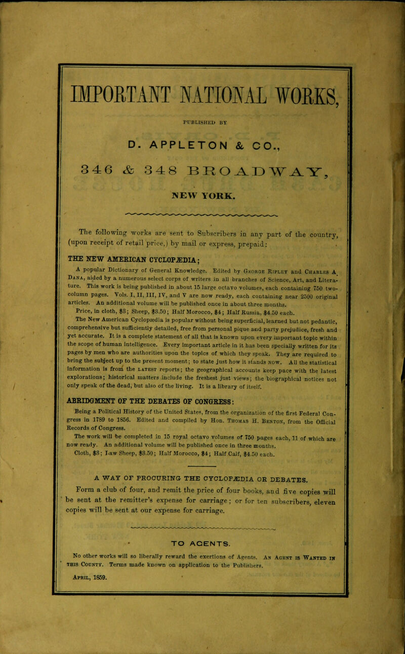 IMPORTANT NATIONAL WORKS, PUBLISHED BY D. APPLETON &, CO., 346 & 348 BROADWAY, NEW YORK. The following works are sent to Subscribers in any part of the country, (upon receipt of retail prk-e.) by mail or express, prepaid: THE NEW AMERICAS CYCLOP.EDU; A popular Dictionary of General Knowledge. Edited by Geoboe Ripley and Charles A Dana, aided by a numerous select corps of writers in all branches of Science, Art, and Litera- ture. This work is being published in about 15 large octavo Yolumes, each containing 750 two- column pages. Vols. I, II, III, IV, and V are now ready, each containing near 2500 original articles. An additional volume will be published once in about three months. Price, in cloth, $8; Sheep, $8.50; Half Morocco, $4; Half Russia, $4.50 each. The New American Cyclopajdia is popular without being superficial, learned but not pedantic, comprehensive but sufficiently detailed, free from personal pique and party prejudice, fresh and yet accurate. It is a complete statement of all that Is known upon every important topic within the scope of human intelligence. Every Important article in it has been specially written for its pages by men who are authorities upon the topics of which they speak. They are required to bring the subject up to the present moment; to state just how it stands now. All the statistical Information is from the latest reports; the geographical accounts keep pace with the latest explorations; historical matters include the freshest just views; the biographical notices not only speak of the dead, but also of the living. It is a library of itself. ABRIDGMENT OF THE DEBATES OF CONGRESS: Being a Political History of the United States, from the organization of the first Federal Con- gress in 1789 to 1856. Edited and compiled by Hon. Thomas H. Benton, from the Official Records of Congress. The work will be completed in 15 royal octavo volumes of 780 pages each, 11 of which are now ready. An additional volume will be published once in three months. Cloth, $3 ; Law Sheep, $3.50 ; Half Morocco, $4; Half Calf, $4.50 each. A WAY OF PROCr/RING THE CYCLOPEDIA OH DEBATES. Form a club of four, and remit the price of four books, and five copies will be sent at the remitter's expense for carriage ; or for ten subscribers eleven copies will be sent at our expense for carriage. TO ACENTS. No other works will so liberally reward the exertions of Aeents. An Agent is Wanted in this Codnty. Terms made known on application to the Publishers. April, 1859.