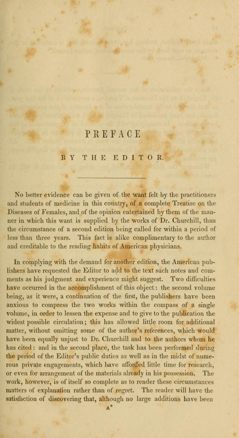 BY THE EDITOR. No better evidence can be given of the want felt by the practitioners and students of medicine in this country, of a complete Treatise on the Diseases of Females, and of the opinion entertained by them of the man- ner in which this want is supplied by the works of Dr. Churchill, than the circumstance of a second edition being called for within a period of less than three years. This fact is alike complimentary to the author and creditable to the reading habits of American physicians. In complying with the demand for another edition, the American pub- lishers have requested the Editor to add to the text such notes and com- ments as his judgment and experience might suggest. Two difficulties have occurred in the accomplishment of this object: the second volume being, as it were, a continuation of the first, the publishers have been anxious to compress the two works within the compass of a single volume, in order to lessen the expense and to give to the publication the widest possible circulation; this has allowed little room for additional matter, without omitting some of the author's references, which would have been equally unjust to Dr. Churchill and to the authors whom he has cited : and in the second place, the task has been performed during the period of the Editor's public duties as well as in the midst of nume- rous private engagements, which have afforded little time for research, or even for arrangement of the materials already in his possession. The work, however, is of itself so complete as to render these circumstances matters of explanation rather than of regret. The reader will have the satisfaction of discovering that, although no large additions have been A*