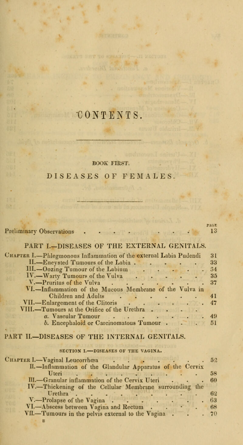 'CONTENTS. BOOK FIRST. DISEASES OF FEMALES PAGE Preliminary Observations .... ... 13 PART I.-DISEASES OF THE EXTERNAL GENITALS. Chapter I.—Phlegmonous Inflammation of the external Labia Pudendi 31 II.—Encysted Tumours of the Labia ..... 33 III.—Oozing Tumour of the Labium . . . . .34 IV.—Warty Tumours of the Vulva 35 V.—Pruritus of the Vulva ....... 37 VI.—Inflammation of the Mucous Membrane of the Vulva in Children and Adults ...... 41 VII.—Enlargement of the Clitoris ...... 47 VIII.—Tumours at the Orifice of the Urethra .... a. Vascular Tumour . . . . . .41) b. Encephaloid or Carcinomatous Tumour ... 51 PART II.—DISEASES OF THE INTERNAL GENITALS. SECTION I. DISEASES OF THE VAGINA. Chapter I.—Vaginal Leucorrhcea ....... 5:2 II.—Inflammation of the Glandular Apparatus of the Cervix Uteri ......... 58 HI.—Granular inflammation of the Cervix Uteri . . .60 IV.—Thickening of the Cellular Membrane surrounding the Urethra ......... 62 V.—Prolapse of the Vagina ..... . . <*>:* S L—Abscess between Vagina and Rectum 68 VII.—Tumours in the pelvis external to the Vagina . . . 70 B