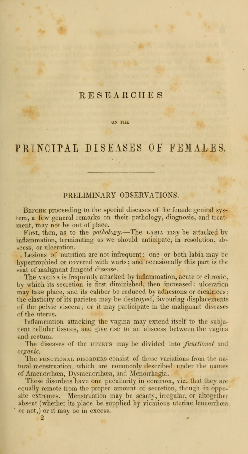 RE SEARCHES ON THE PRINCIPAL DISEASES OP FEMALES. PRELIMINARY OBSERVATIONS. Before proceeding to the special diseases of the female genital sys- tem, a few general remarks on their pathology, diagnosis, and treat- ment, may not be out of place. First, then, as to the pathology.—The labia may be attacked by inflammation, terminating as we should anticipate, in resolution, ab- scess, or ulceration. Lesions of nutrition are not infrequent; one or both labia may be hypertrophied or covered with warts; and occasionally this part is thf seat of malignant fungoid disease. The vagina is frequently attacked by inflammation, acute or chronic, by which its secretion is first diminished, then increased: ulceration may take place, and its caliber be reduced by adhesions or cicatrices; the elasticity of its parietes may be destroyed, favouring displacements of the pelvic viscera; or it may participate in the malignant diseases of the uterus. Inflammation attacking the vagina may extend itself to the subja- cent cellular tissues, and give rise to an abscess between the vagina and rectum. The diseases of the uterus may be divided into fundi nd organic. The functional disorders consist of those variations from the na- tural menstruation, which are commonly described under the names of Amenorrhea, Dysmenorrhea, and .Menorrhagia. These disorders have one peculiarity in common, viz. that they are equally remote from the proper amount of secretion, though in oppo- site extremes. Menstruation may be scanty, irregular, or altogether absent (whether its place be supplied by vicarious uterine leucorrho or not,) or it may be in excess. 2