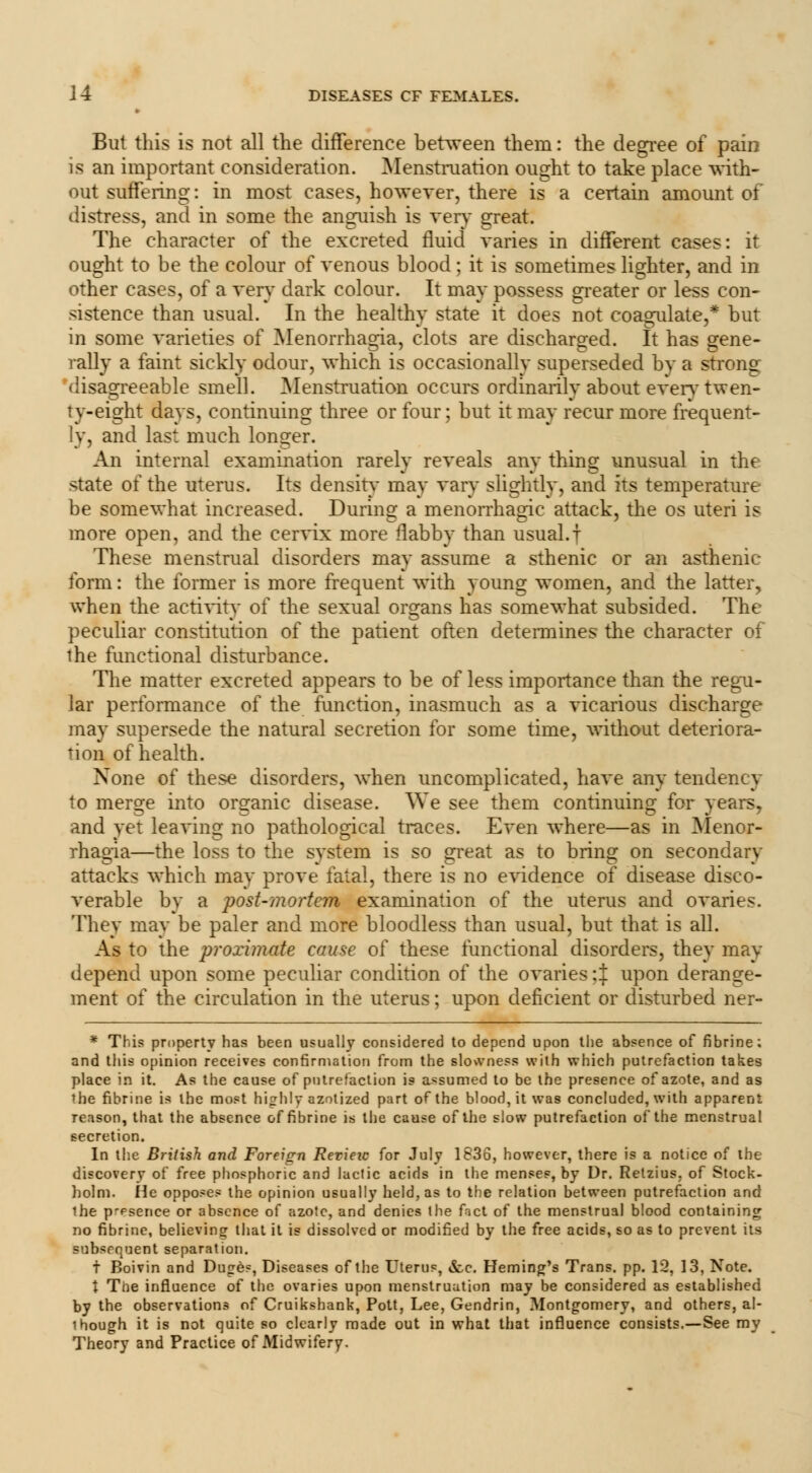 But this is not all the difference between them: the degree of pain is an important consideration. Menstruation ought to take place with- out suffering: in most cases, however, there is a certain amount of distress, and in some the anguish is very great. The character of the excreted fluid varies in different cases: it ought to be the colour of venous blood; it is sometimes lighter, and in other cases, of a very dark colour. It may possess greater or less con- sistence than usual. In the healthy state it does not coagulate,* but in some varieties of Menorrhagia, clots are discharged. It has gene- rally a faint sickly odour, which is occasionally superseded by a strong disagreeable smell. Menstruation occurs ordinarilv about evervtwen- ry-eight days, continuing three or four; but it may recur more frequent- ly, and last much longer. An internal examination rarely reveals any thing unusual in the state of the uterus. Its density may vary slightly, and its temperature be somewhat increased. During a menorrhagic attack, the os uteri is more open, and the cervix more flabby than usual, t These menstrual disorders may assume a sthenic or an asthenic form: the former is more frequent with young women, and the latter, when the activity of the sexual organs has somewhat subsided. The peculiar constitution of the patient often determines the character of the functional disturbance. The matter excreted appears to be of less importance than the regu- lar performance of the function, inasmuch as a vicarious discharge may supersede the natural secretion for some time, without deteriora- tion of health. None of these disorders, when uncomplicated, have any tendency to mero;e into organic disease. We see them continuing for vears, DO o m J and yet leaving no pathological traces. Even where—as in Menor- rhagia—the loss to the system is so great as to bring on secondary attacks which may prove fatal, there is no evidence of disease disco- verable by a post-mortem examination of the uterus and ovaries. They may be paler and more bloodless than usual, but that is all. As to the proximate cause of these functional disorders, they may depend upon some peculiar condition of the ovaries 4 upon derange- ment of the circulation in the uterus; upon deficient or disturbed ner- * This property has been usually considered to depend upon the absence of fibrine; and this opinion receives confirmation from the slowness with which putrefaction takes place in it. As the cause of putrefaction is assumed to be the presence of azote, and as the fibrine is the most highly azotized part of the blood, it was concluded, with apparent reason, that the absence of fibrine is the cause of the slow putrefaction of the menstrual secretion. In the British and Foreign Revieic for July 1836, however, there is a notice of the discovery of free phosphoric and lactic acids in the menses, by Dr. Retzius. of Stock- holm. He opposes the opinion usually held, as to the relation between putrefaction and the prPsence or absence of azote, and denies the fact of the menstrual blood containing no fibrine, believing that it is dissolved or modified by the free acids, so as to prevent its subsequent separation. t Boivin and Dupe?, Diseases of the Uterus, &c. Fleming's Trans, pp. 12, 13, Note. X Tne influence of the ovaries upon menstruation may be considered as established by the observations of Cruikshank, Pott, Lee, Gendrin, Montgomery, and others, al- though it is not quite so clearly made out in what that influence consists.—See my Theory and Practice of Midwifery.