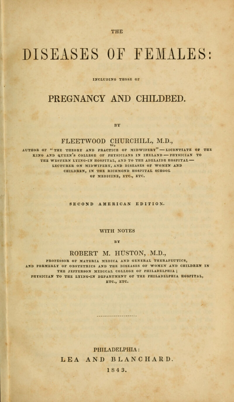 THE DISEASES OF FEMALES: INCLUDING THOSE OF PREGNANCY AND CHILDBED. BY FLEETWOOD CHURCHILL, M.D., AUTHOR OF THE THEORY AND PRACTICE OF MIDWIFERY LICENTIATE OF THE KINO AND Q.UEEN's COLLEGE OF PHYSICIANS IN IRELAND PHYSICIAN TO THE WESTERN LYING-IN HOSPITAL, AND TO THE ADELAIDE HOSPITAL LECTURER ON MIDWIFERY, AND DISEASES OF WOMEN AND CHILDREN, IN THE RICHMOND HOSPITAL SCHOOL OF MEDICINE, ETC., ETC. SECOND AMERICAN EDITION. WITH NOTES BY ROBERT M. HUSTON, M.D., PROFESSOR OF MATERIA MEDICA AND GENERAL THERAPEUTICS, AND FORMERLY OF OBSTETRICS AND THE DISEASES OF WOMEN AND CHILDREN IN THE JEFFERSON MEDICAL COLLEGE OF PHILADELPHIA ; PHTSICIAN TO THE LYING-IN DEPARTMENT OF THE PHILADELPHIA HOSPITAL, ETC., ETC. PHILADELPHIA: LEA AND BLANC HARD. 1 84 3.