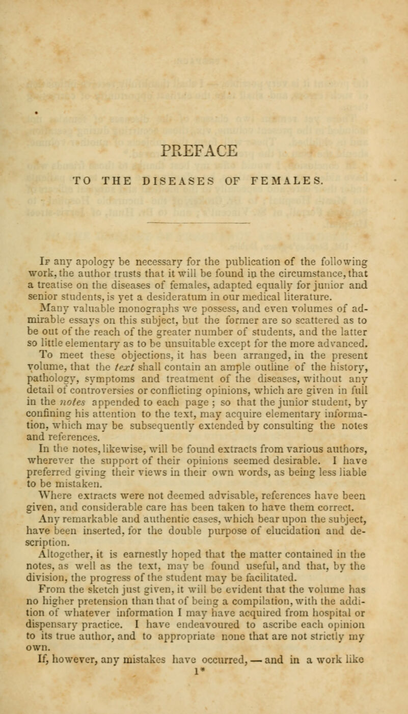 TO THE DISEASES OF FEMALES. If any apology be necessary for the publication of the following work, the author trusts that it will be found in the circumstance, that a treatise on the diseases of females, adapted equally for junior and senior students, is yet a desideratum in our medical literature. Many valuable monographs we possess, and even volumes of ad- mirable essays on this subject, but the former are so scattered as to be out of the reach of the greater number of students, and the latter so little elementary as to be unsuitable except for the more advanced. To meet these objections, it has been arranged, in the present volume, that the text shall contain an ample outline of the history, pathology, symptoms and treatment of the diseases, without any detail of controversies or conflicting opinions, which are given in full in the notes appended to each page ; so that the junior student, by confining his attention to the text, may acquire elementary informa- tion, which may be subsequently extended by consulting the notes and references. In the notes, likewise, will be found extracts from various authors, wherever the support of their opinions seemed desirable. I have preferred giving their views in their own words, as being less liable to be mistaken. Where extracts were not deemed advisable, references have been given, and considerable care has been taken to have them correct. Any remarkable and authentic cases, which bear upon the subject, have been inserted, for the double purpose of elucidation and de- scription. Altogether, it is earnestly hoped that the matter contained in the notes, as well as the text, may be found useful, and that, by the division, the progress of the student may be facilitated. From the sketch just 2iven. it will be evident that the volume lias no higher pretension than that of being a compilation, with the addi- tion of whatever information I may have acquired from hospital or dispensary practice. I have endeavoured to ascribe each opinion to its true author, and to appropriate none that are not strictly my own. If, however, anv mistakes have occurred, — and in a work like 1*