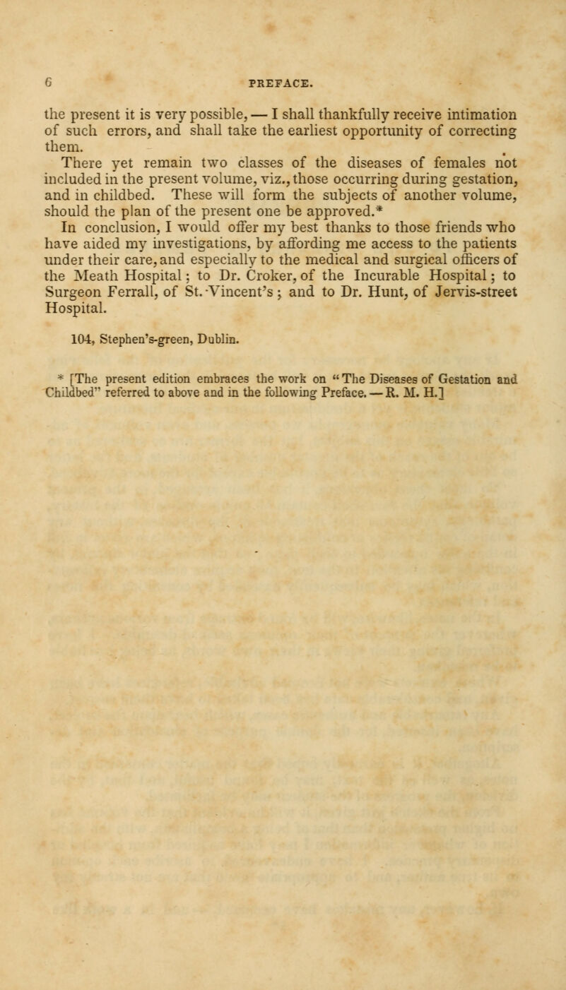 the present it is very possible, — I shall thankfully receive intimation of such errors, and shall take the earliest opportunity of correcting them. There yet remain two classes of the diseases of females not included in the present volume, viz., those occurring during gestation, and in childbed. These will form the subjects of another volume, should the plan of the present one be approved.* In conclusion, I would offer my best thanks to those friends who have aided my investigations, by affording me access to the patients under their care, and especially to the medical and surgical officers of the Meath Hospital; to Dr. Croker, of the Incurable Hospital; to Surgeon Ferrall, of St.-Vincent's; and to Dr. Hunt, of Jervis-street Hospital. 104, Stephen's-green, Dublin. * [The present edition embraces the work on  The Diseases of Gestation and Childbed1' referred to above and in the following Preface. — R. M. H.l