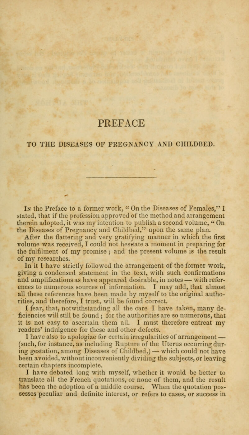 TO THE DISEASES OF PREGNANCY AND CHILDBED. In the Preface to a former work, u On the Diseases of Females/' I stated, that if the profession approved of the method and arrangement therein adopted, it was my intention to publish a second volume,  On the Diseases of Pregnancy and Childbed, upon the same plan. After the flattering and very gratifying manner in which the first volume was received, I could not hesitate a moment in preparing for the fulfilment of my promise ; and the present volume is the result of my researches. In it I have strictly followed the arrangement of the former work, giving a condensed statement in the text, with such confirmations and amplifications as have appeared desirable, in notes— with refer- ences to numerous sources of information. I may add, that almost all these references have been made by myself to the original autho- rities, and therefore, I trust, will be found correct. I fear, that, notwithstanding all the care I have taken, many de- ficiencies will still be found ; for the authorities are so numerous, that it is not easy to ascertain them all. I must therefore entreat my readers' indulgence for these and other defects. I have also to apologize for certain irregularities of arrangement — (such, for instance, as including Rupture of the Uterus occurring dur- ing gestation, among Diseases of Childbed,) — which could not have been avoided, without inconveniently dividing the subjects, or leaving certain chapters incomplete. I have debated long with myself, whether it would be better to translate all the French quotations, or none of them, and the result has been the adoption of a middle course. When the quotation pos- sesses peculiar and definite interest, or refers to cases, or success in