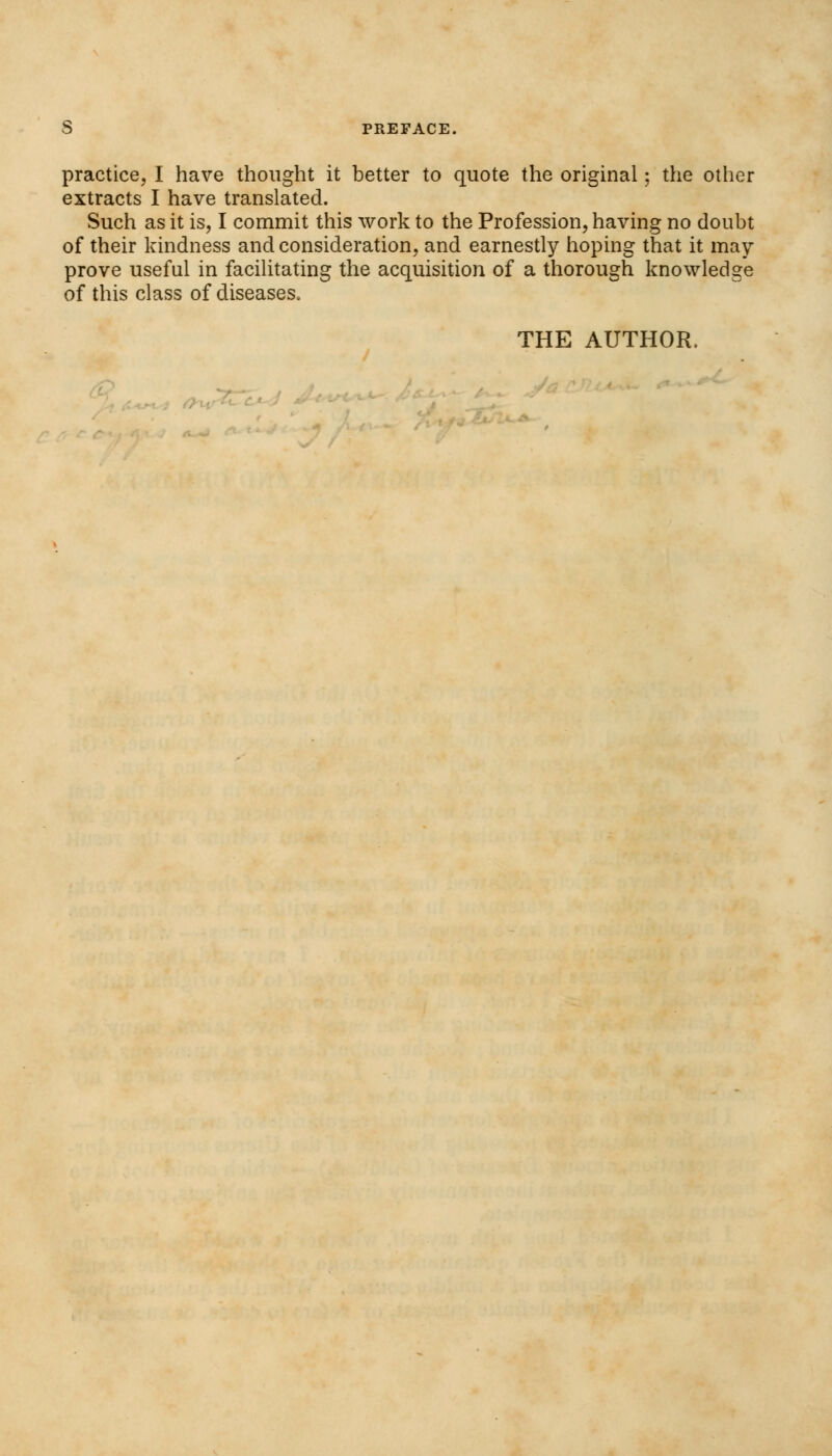 practice, I have thought it better to quote the original; the other extracts I have translated. Such as it is, I commit this work to the Profession, having no doubt of their kindness and consideration, and earnestly hoping that it may prove useful in facilitating the acquisition of a thorough knowledge of this class of diseases. THE AUTHOR. ,