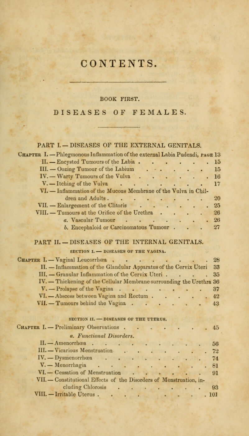 CONTENTS. BOOK FIRST. DISEASES OF FEMALES. PART I. — DISEASES OF THE EXTERNAL GENITALS. Chapter I. — Phlegmonous Inflammation of the external Labia Pudendi, page 13 II. — Encysted Tumours of the Labia 15 III. — Oozing-Tumour of the Labium . - . IV. — Warty Tumours of the Vulva ..... V. — Itching of the Vulva VI. — Inflammation of the Mucous Membrane of the Vulva in Chil dren and Adults VII. — Enlargement of the Clitoris VIII. — Tumours at the Orifice of the Urethra .... a. Vascular Tumour ...... 15 16 17 20 25 26 26 b. Encephaloid or Carcinomatous Tumour ... 27 PART II. —DISEASES OF THE INTERNAL GENITALS. SECTION I. — DISEASES OF THE VAGINA. Chapter I. — Vaginal Leucorrhoea 28 II. — Inflammation of the Glandular Apparatus of the Cervix Uteri 33 III. — Granular Inflammation of the Cervix Uteri . . . 35 IV. — Thickening of the Cellular Membrane surrounding the Urethra 36 V. — Prolapse of the Vagina 37 VI. — Abscess between Vagina and Rectum . . . . .42 Vll. — Tumours behind the Vagina 43 SECTION II.—DISEASES OF THE UTERUS. Chapter I. — Preliminary Observations . 45 a. Functional Disorders. II. — Amenorrhea 5G III—Vicarious Menstruation ....... 72 IV. — Dysmenorrhoea ........ 74 V. — Menorrhagia . 81 VI.— Cessation of Menstruation 01 VII. — Constitutional Etfects of the Disorders of Menstruation, in- cluding Chlorosis 93 VIII. —Irritable Uterus . ... . 101