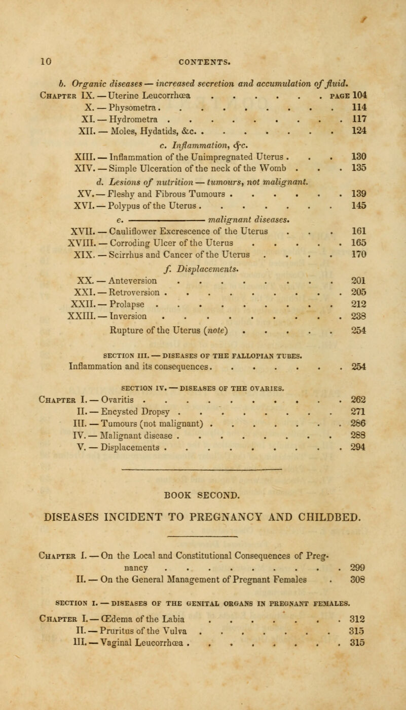 b. Organic diseases — increased secretion and accumulation of fluid. Chapter IX.—Uterine Leucorrhcea page 104 X. — Physometra 114 XI. — Hydrometra 117 XII. — Moles, Hydatids, &c 124 c. Inflammation, <SfC XIII. — Inflammation of the Unimpregnated Uterus . . . 130 XIV. — Simple Ulceration of the neck of the Womb . . . 135 d. Lesions of nutrition — tumours, not malignant. XV.— Fleshy and Fibrous Tumours 139 XVI. — Polypus of the Uterus 145 e. ■ malignant diseases, XVII. — Cauliflower Excrescence of the Uterus . . . 161 XVIII. — Corrodinor Ulcer of the Uterus 165 XIX.—Scirrhus and Cancer of the Uterus .... 170 f. Displacements. XX. — Anteversion 201 XXI. — Retroversion 205 XXII. — Prolapse 212 XXIII. — Inversion . 238 Rupture of the Uterus {note) 254 SECTION III. — DISEASES OF THE FALLOPIAN TUBES. Inflammation and its consequences 254 SECTION IV. — DISEASES OF THE OVARIES. Chapter I. — Ovaritis 262 II. — Encysted Dropsy 271 III. — Tumours (not malignant) 266 IV. — Malignant disease 288 V. — Displacements 294 BOOK SECOND. DISEASES INCIDENT TO PREGNANCY AND CHILDBED. Chapter I. — On the Local and Constitutional Consequences of Preg- nancy 299 II. — On the General Management of Pregnant Females . 308 SECTION I. — DISEASES OF THE GENITAL ORGANS IN PREGNANT FEMALES. Chapter I. — CEdema of the Labia 312 II. — Pruritus of the Vulva 315 HI. — Vaginal Leucorrhcea 315