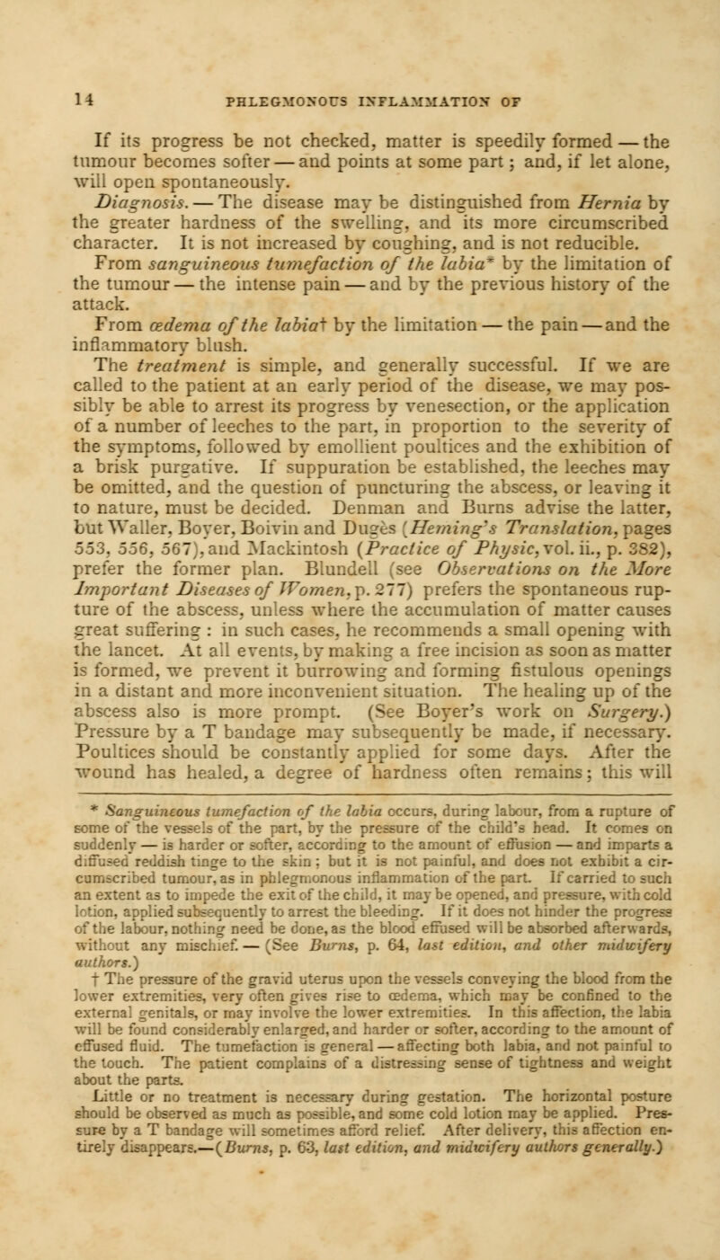 If its progress be not checked, matter is speedily formed — the tumour becomes softer — and points at some part; and, if let alone, will open spontaneously. Diagnosis. — The disease may be distinguished from Hernia by the greater hardness of the swelling, and its more circumscribed character. It is not increased by coughing, and is not reducible. From sanguineous tumefaction of the labia* by the limitation of the tumour — the intense pain — and by the previous history of the attack. From oedema of the labiai by the limitation — the pain — and the inflammatory blush. The treatment is simple, and generally successful. If we are called to the patient at an early period of the disease, we may pos- sibly be able to arrest its progress by venesection, or the application of a number of leeches to the part, in proportion to the severity of the symptoms, followed by emollient poultices and the exhibition of a brisk purgative. If suppuration be established, the leeches may be omitted, and the question of puncturing the abscess, or leaving it to nature, must be decided. Denman and Burns advise the latter, but Waller, Boyer, Boivin and Duges [Fleming's Translation, pages 553, 556, 567), and Mackintosh (Practice of Physic, vol. ii., p. 382), prefer the former plan. Blundell (see Observations on the More Important Diseases of Women,\>. 211) prefers the spontaneous rup- ture of the abscess, unless where the accumulation of matter causes great suffering : in such cases, he recommends a small opening with the lancet. At all events, bv making a free incision as soon as matter is formed, we prevent it burrowing and forming fistulous openings in a distant and more inconvenient situation. The healing up of the abscess also is more prompt. (See Boyers work on Surgery.) Pressure by a T bandage may subsequently be made, if necessary. Poultices should be constantly applied for some days. After the wound has healed, a degree of hardness often remains; this will * Sanguineous tumefaction of the labia occurs, during labour, from a rupture of some of the vessels of the part, by the pressure of the child's head. It comes suddenly — is harder or softer, according to the amount of effusion — and imparts a used reddish tinge to the skin ; but it is not painful, and does not exhibit a cir- cumscribed tumour, as in phlegmonous inflammation of the part. If carried to such an extent as to impede the exit of the child, it may be opened, and pressure, with cold lotion, applied subsequently to arrest the bleeding. If it does not hinder the progr of the labour, nothing need be done, as the blood effused will be absorbed afterwar without any mischief. — (See Burns, p. 64, last edition, and other midwifery authors.) t The pressure of the gravid uterus upon the vessels conveying the blood from the lower extremities, very often gives rise to oedema, which may be confined to the external genitals, or may involve the lower extremities. In this affection, the labia will be found considerably enlarged, and harder or softer, according to the amount of effused fluid. The tumefaction is general — affecting both labia, and not painful to the touch. The patient complains of a distressing sense of tightness and weight about the parts. Little or no treatment is necessary during gestation. The horizontal posture should be observed as much as possible, and some cold lotion may be applied. Pres- sure by a T bandage will sometimes afford relief. After delivery, this affection en- tirely disappears.—{Burns, p. 63, last edition, and rnidicifery authors generally.)