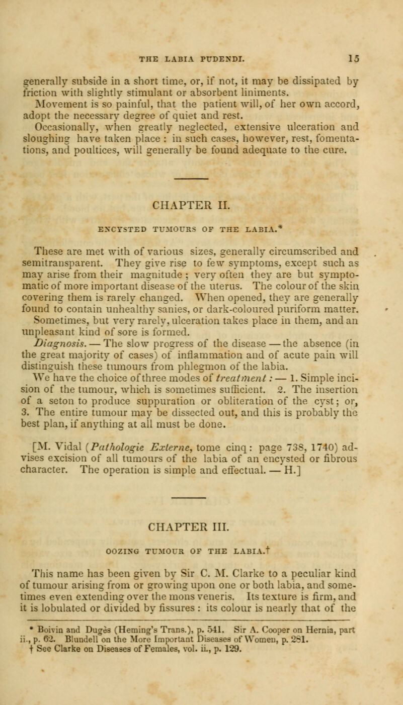 generally subside in a short time, or, if not. it may be dissipated by friction with slightly stimulant or absorbent liniments. Movement is so painful, that the patient will, of her own accord, adopt the necessary degree of quiet and rest. Occasionally, when greatly neglected, extensive ulceration and sloughing have taken place : in such cases, however, rest, fomenta- tions, and poultices, will generally be found adequate to the cure. CHAPTER II. ENCYSTED TUMOURS OF THE LABIA.* These are met with of various sizes, generally circumscribed and semitransparent. They give rise to few symptoms, except such as may arise from their magnitude ; very often they are but sympto- matic of more important disease of the uterus. The colour of the skin covering them is rarely changed. When opened, they are generally found to contain unhealthy sanies, or dark-coloured puriform matter. Sometimes, but very rarely, ulceration takes place in them, and an unpleasant kind of sore is formed. Diagnosis. — The slow progress of the disease—the absence (in the great majority of cases) of inflammation and of acute pain will distinguish these tumours from phlegmon of the labia. We have the choice of three modes of treatment: — 1. Simple inci- sion of the tumour, which is sometimes sufficient. 2. The insertion of a seton to produce suppuration or obliteration of the cyst; or, 3. The entire tumour may be dissected out, and this is probably the best plan, if anything at all must be done. [M. Vidal [Pathologie Externe, tome cinq: page 73S. 1740} ad- vises excision of all tumours of the labia of an encysted or fibrous character. The operation is simple and effectual. — H.] CHAPTER III. OOZING TUMOUR OF THE LABIA.' This name has been given by Sir C. M. Clarke to a peculiar kind of tumour arising from or growing upon one or both labia, and some- times even extending over the mons veneris. Its texture is firm, and it is lobulated or divided by fissures : its colour is nearly that of the • Boivin and Duges (Heming's Trans.), p. 541. Sir A. Cooper on Hernia, part ii., p. 62. Blundell on the More Important Diseases of Women, p. 251. f See Clarke on Diseases of Females, vol. ii., p. 129.