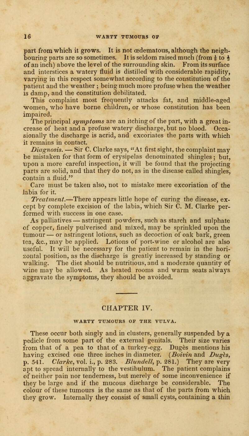 part from which it grows. It is not oedematous, although the neigh- bouring parts are so sometimes. It is seldom raised much (from I to ^ of an inch) above the level of the surrounding skin. From its surface and interstices a watery fluid is distilled with considerable rapidity, varying in this respect somewhat according to the constitution of the patient and the weather ; being much more profuse when the weather is damp, and the constitution debilitated. This complaint most frequently attacks fat, and middle-aged women, who have borne children, or whose constitution has been impaired. The principal symptoms are an itching of the part, with a great in- crease of heat and a profuse watery discharge, but no blood. Occa- sionally the discharge is acrid, and excoriates the parts with which it remains in contact. Diagnosis. — Sir C. Clarke says, At first sight, the complaint may be mistaken for that form of erysipelas denominated shingles; but, upon a more careful inspection, it will be found that the projecting parts are solid, and that they do not, as in the disease called shingles, contain a fluid/' Care must be taken also, not to mistake mere excoriation of the labia for it. Treatment.—There appears little hope of curing the disease, ex- cept by complete excision of the labia, which Sir C. M. Clarke per- formed with success in one case. As palliatives—astringent powders, such as starch and sulphate of copper, finely pulverised and mixed, may be sprinkled upon the tumour— or astringent lotions, such as decoction of oak bark, green tea, &c, may be applied. Lotions of port-wine or alcohol are also useful. It will be necessary for the patient to remain in the hori- zontal position, as the discharge is greatly increased by standing or walking. The diet should be nutritious, and a moderate quantity of wine may be allowed. As heated rooms and warm seats always aggravate the symptoms, they should be avoided. CHAPTER IV. WARTY TUMOURS OF THE VULVA. These occur both singly and in clusters, generally suspended by a pedicle from some part of the external genitals. Their size varies from that of a pea to that of a turkey-egg. Duges mentions his having excised one three inches in diameter. (Boivin and Duges, p. 541. Clarke, vol. i., p. 283. Blundtll, p. 281.) They are very apt to spread internally to the vestibulum. The patient complains of neither pain nor tenderness, but merely of some inconvenience if they be large and if the mucous discharge be considerable. The colour of these tumours is the same as that of the parts from which they grow. Internally they consist of small cysts, containing a thin