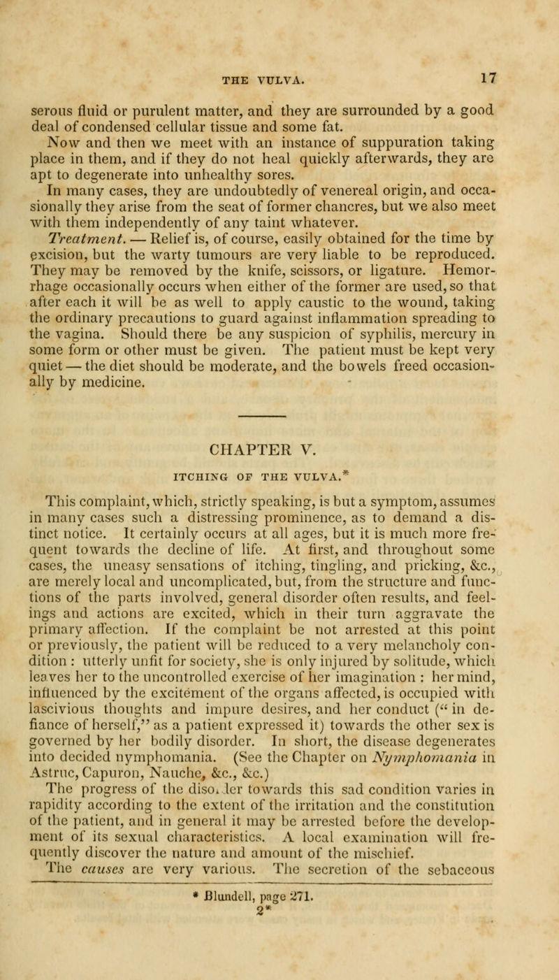 serous fluid or purulent matter, and they are surrounded by a good deal of condensed cellular tissue and some fat. Now and then we meet with an instance of suppuration taking place in them, and if they do not heal quickly afterwards, they are apt to degenerate into unhealthy sores. In many cases, they are undoubtedly of venereal origin, and occa- sionally they arise from the seat of former chancres, but we also meet with them independently of any taint whatever. Treatment. — Relief is, of course, easily obtained for the time by excision, but the warty tumours are very liable to be reproduced. They may be removed by the knife, scissors, or ligature. Hemor- rhage occasionally occurs when either of the former are used, so that after each it will be as well to apply caustic to the wound, taking the ordinary precautions to guard against inflammation spreading to the vagina. Should there be any suspicion of syphilis, mercury in some form or other must be given. The patient must be kept very quiet — the diet should be moderate, and the bowels freed occasion- ally by medicine. CHAPTER V. ITCHING OP THE VULVA.* This complaint, which, strictly speaking, is but a symptom, assumes in many cases such a distressing prominence, as to demand a dis- tinct notice. It certainly occurs at all ages, but it is much more fre- quent towards the decline of life. At first, and throughout some cases, the uneasy sensations of itching, tingling, and pricking, &c, are merely local and uncomplicated, but, from the structure and func- tions of the parts involved, general disorder often results, and feel- ings and actions are excited, which in their turn aggravate the primary affection. If the complaint be not arrested at this point or previously, the patient will be reduced to a very melancholy con- dition : utterly unfit for society, she is only injured by solitude, which leaves her to the uncontrolled exercise of her imagination : her mind, influenced by the excitement of the organs affected, is occupied with lascivious thoughts and impure desires, and her conduct ( in de- fiance of herself, as a patient expressed it) towards the other sex is governed by her bodily disorder. In short, the disease degenerates into decided nymphomania. (Sec the Chapter on Nymphomania in Astruc, Capuron, Nauchc, &c, &c.) The progress of the disc, ler towards this sad condition varies in rapidity according to the extent of the irritation and the constitution of the patient, and in general it may be arrested before the develop- ment of its sexual characteristics. A local examination will fre- quently discover the nature and amount of the mischief. The causes are very various. The secretion of the sebaceous * Bluiidell, page 271. 2'