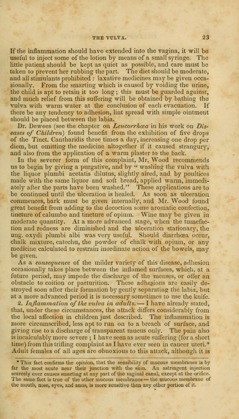 If the inflammation should have extended into the vagina, it will be useful to inject some of the lotion by means of a small syringe. The little patient should be kept as quiet as possible, and care must be taken to prevent her rubbing the part. The diet should be moderate, and all stimulants prohibited : laxative medicines may be given occa- sionally. From the smarting which is caused by voiding the urine, the child is apt to retain it too long; this must be guarded against, and much relief from this suffering will be obtained by bathing the vulva with warm water at the conclusion of each evacuation. If there be any tendency to adhesion, lint spread with simple ointment should be placed between the labia. Dr. Dewees (see the chapter on Leucorrhoza in his work on Dis- eases of Children) found benefit from the exhibition of five drops of the Tinct. Cantharidis three times a day, increasing one drop per diem, but omitting the medicine altogether if it caused strangury, and also from the application of a warm plaster to the back. In the severer form of this complaint, Mr. Wood recommends us to begin by giving a purgative, and by  washing the vulva Avith the liquor plumbi acetatis dilutus, slightly aired, and by poultices made with the same liquor and soft bread, applied warm, immedi- ately after the parts have been washed. These applications are to be continued until the ulceration is healed. As soon as ulceration commences, bark must be given internally, and Mr. Wood found great benefit from adding to the decoction some aromatic confection, tincture of calumbo and tincture of opium. Wine may be given in moderate quantity. At a more advanced stage, when the tumefac- tion and redness are diminished and the ulceration stationary, the ung. oxydi plumbi albi was very useful. Should diarrhoea occur, chalk mixture, catechu, the powder of chalk with opium, or any medicine calculated to restrain inordinate action of the bowels, may be given. As a consequence of the milder variety of this disease, adhesion occasionally takes place between the inflamed surfaces, which, at a future period, may impede the discharge of the menses, or offer an obstacle to coition or parturition. These adhesions are easily de- stroyed soon after their formation by gently separating the labia, but at a more advanced period it is necessary sometimes to use the knife. 2. Inflammation of the vulva in adults. — I have already stated, that, under these circumstances, the attack differs considerably from the local affection in children just described. The inflammation is more circumscribed, less apt to run on to a breach of surface, and giving rise to a discharge of transparent mucus only. The pain also is incalculably more severe ; I have seen as acute suffering (for a short time) from this trifling complaint as I have ever seen in cancer uteri.* Adult females of all ages are obnoxious to this attack, although it is *This fact confirms the opinion, that the sensibility of mucous membranes is by far the most acute near their junction with the skin. An astringent injection scarcely ever causes smarting at any part of the vaginal caual, except at the orifice. The same fact is true of the other mucous membranes—the mucous membrane of the mouth, nose, eyes, and anus, is more sensitive than any other portion of it.