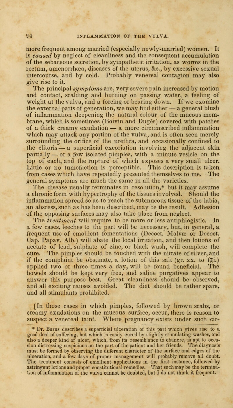 more frequent among married (especially newly-married) women. It is caused by neglect of cleanliness and the consequent accumulation of the sebaceous secretion, by sympathetic irritation, as worms in the rectum, amenorrhea, diseases of the uterus, &c, by excessive sexual intercourse, and by cold. Probably venereal contagion may also give rise to it. The principal symptoms are, very severe pain increased by motion and contact, scalding and burning on passing water, a feeling of weight at the vulva, and a forcing or bearing down. If we examine the external parts of generation, we may find either — a general blush of inflammation deepening the natural colour of the mucous mem- brane, which is sometimes (Boivin and Duges) covered with patches of a thick creamy exudation — a more circumscribed inflammation which may attack any portion of the vulva, and is often seen merely surrounding the orifice of the urethra, and occasionally confined to the clitoris — a superficial excoriation involving the adjacent skin partially — or a few isolated pimples, with a minute vesicle on the top of each, and the rupture of which exposes a very small ulcer. Little or no tumefaction is perceptible. This description is taken from cases which have repeatedly presented themselves to me. The general symptoms are much the same in all the varieties. The disease usually terminates in resolution,* but it may assume a chronic form with hypertrophy of the tissues involved. Should the inflammation spread so as to reach the submucous tissue of the labia, an abscess, such as has been described, may be the result. Adhesion of the opposing surfaces may also take place from neglect. The treatment will require to be more or less antiphlogistic. In a few cases, leeches to the part will be necessary, but, in general, a frequent use of emollient fomentations (Decoct. Malvae or Decoct. Cap. Papav. Alb.) will abate the local irritation, and then lotions of acetate of lead, sulphate of zinc, or black wash, will complete the cure. The pimples should be touched with the nitrate of silver, and if the complaint be obstinate, a lotion of this salt (gr. xx. to f$i.) applied two or three times a day, will be found beneficial The bowels should be kept very free, and saline purgatives appear to answer this purpose best. Great cleanliness should be observed, and all exciting causes avoided. The diet should be rather spare, and all stimulants prohibited. [In those cases in which pimples, followed by brown scabs, or creamy exudations on the mucous surface, occur, there is reason to suspect a venereal taint. Where pregnancy exists under such cir- * Dr. Burns describes a superficial ulceration of this part which gives rise to a good deal of suffering, but which is easily cured by slightly stimulating washes, and also a deeper kind of ulcer, which, from its resemblance to chancre, is apt to occa- sion distressing suspicions on the part of the patient and her friends. The diagnosis must be formed by observing the different character of the surface and edges of the ulceration, and a few days of proper management will probably remove all doubt. The treatment consists of emollient applications in the first instance, followed by astringent lotions and proper constitutional remedies. That such may be the termina- tion of inflammation of the vulva cannot be doubted, but I do not think it frequent.