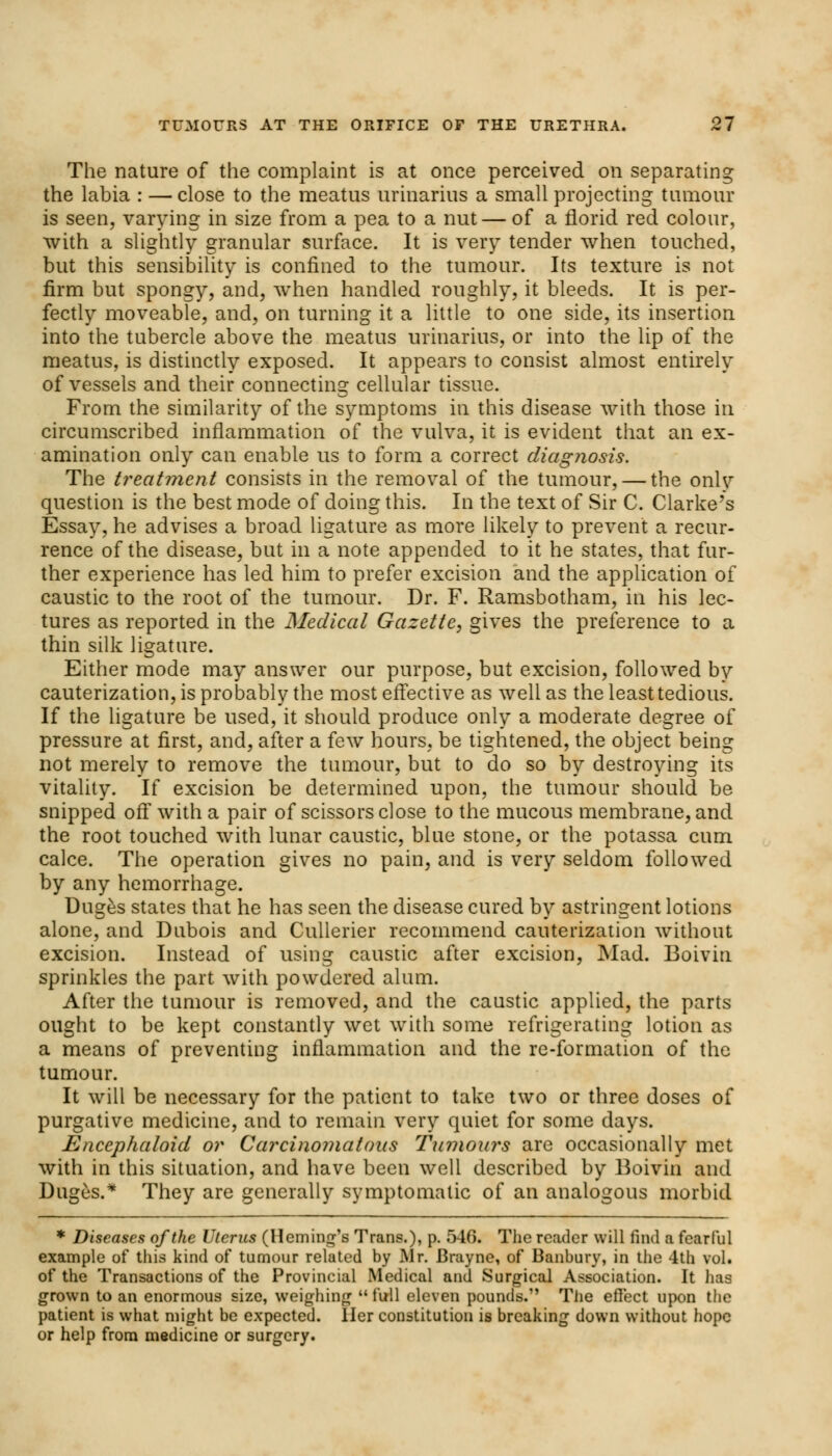 The nature of the complaint is at once perceived on separating the labia : — close to the meatus urinarius a small projecting tumour is seen, varying in size from a pea to a nut — of a florid red colour, with a slightly granular surface. It is very tender when touched, but this sensibility is confined to the tumour. Its texture is not firm but spongy, and, when handled roughly, it bleeds. It is per- fectly moveable, and, on turning it a little to one side, its insertion into the tubercle above the meatus urinarius, or into the lip of the meatus, is distinctly exposed. It appears to consist almost entirely of vessels and their connecting cellular tissue. From the similarity of the symptoms in this disease with those in circumscribed inflammation of the vulva, it is evident that an ex- amination only can enable us to form a correct diagnosis. The treatment consists in the removal of the tumour, — the only question is the best mode of doing this. In the text of Sir C. Clarke's Essay, he advises a broad ligature as more likely to prevent a recur- rence of the disease, but in a note appended to it he states, that fur- ther experience has led him to prefer excision and the application of caustic to the root of the tumour. Dr. F. Ramsbotham, in his lec- tures as reported in the Medical Gazette, gives the preference to a thin silk ligature. Either mode may answer our purpose, but excision, followed by cauterization, is probably the most effective as well as the least tedious. If the ligature be used, it should produce only a moderate degree of pressure at first, and, after a few hours, be tightened, the object being not merely to remove the tumour, but to do so by destroying its vitality. If excision be determined upon, the tumour should be snipped off with a pair of scissors close to the mucous membrane, and the root touched with lunar caustic, blue stone, or the potassa cum calce. The operation gives no pain, and is very seldom followed by any hemorrhage. Duges states that he has seen the disease cured by astringent lotions alone, and Dubois and Cullerier recommend cauterization without excision. Instead of using caustic after excision, Mad. Boiviu sprinkles the part with powdered alum. After the tumour is removed, and the caustic applied, the parts ought to be kept constantly wet with some refrigerating lotion as a means of preventing inflammation and the re-formation of the tumour. It will be necessary for the patient to take two or three doses of purgative medicine, and to remain very quiet for some days. Encephaloid or Carcinomatous Tumours are occasionally met with in this situation, and have been well described by Boivin and Duges.* They are generally symptomatic of an analogous morbid * Diseases of the Uterus (Heming's Trans.), p. 546. The reader will find a fearful example of this kind of tumour related by Mr. Brayne, of Banbury, in the 4th vol. of the Transactions of the Provincial Medical and Surgical Association. It lias grown to an enormous size, weighing  full eleven pounds. The effect upon the patient is what might be expected. Her constitution is breaking down without hope or help from medicine or surgery.