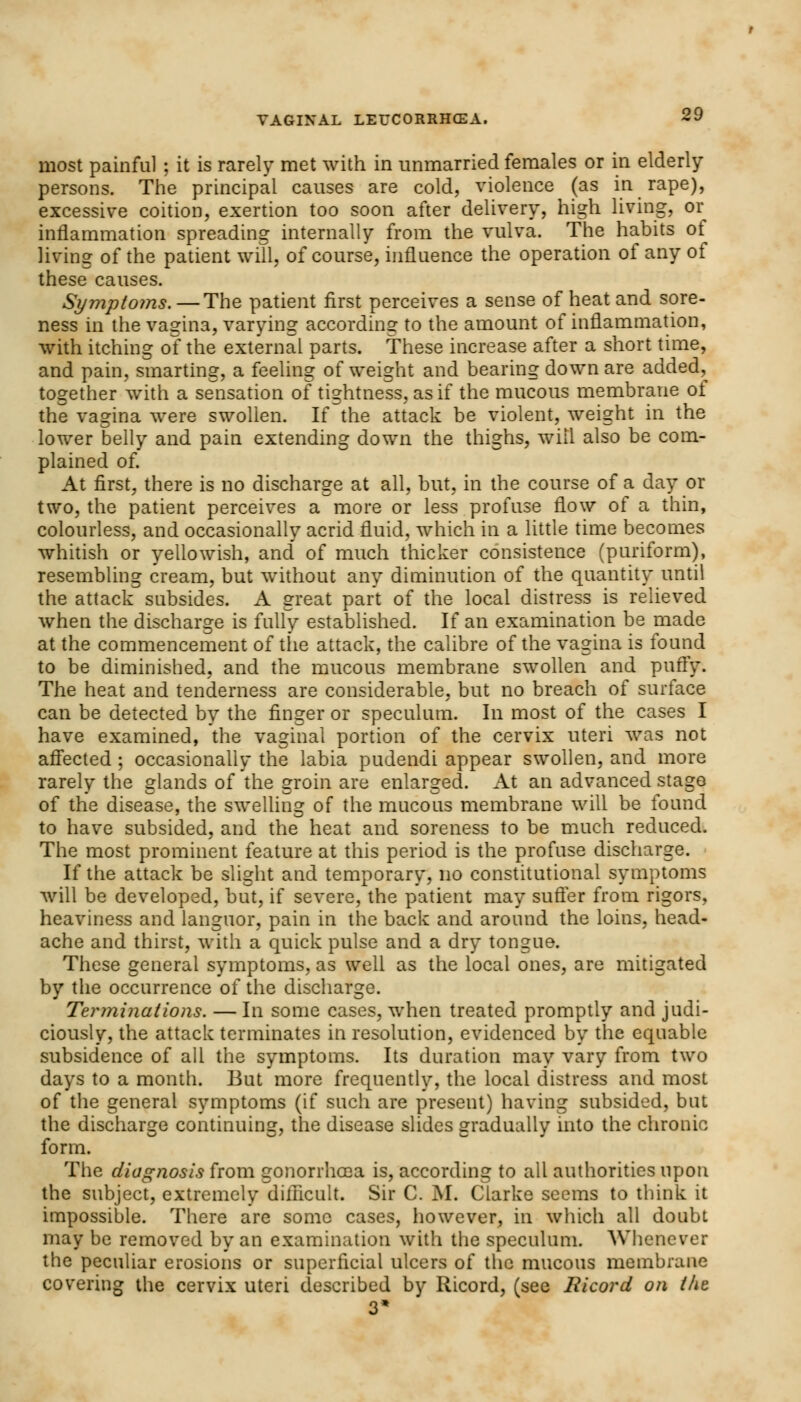 most painful ; it is rarely met with in unmarried females or in elderly- persons. The principal causes are cold, violence (as in rape), excessive coition, exertion too soon after delivery, high living, or inflammation spreading internally from the vulva. The habits of living of the patient will, of course, influence the operation of any of these causes. Symptoms. — The patient first perceives a sense of heat and sore- ness in the vagina, varying according to the amount of inflammation, with itching of the external parts. These increase after a short time, and pain, smarting, a feeling of weight and bearing down are added, together with a sensation of tightness, as if the mucous membrane of the vagina were swollen. If the attack be violent, weight in the lower belly and pain extending down the thighs, will also be com- plained of. At first, there is no discharge at all, but, in the course of a day or two, the patient perceives a more or less profuse flow of a thin, colourless, and occasionally acrid fluid, which in a little time becomes whitish or yellowish, and' of much thicker consistence (puriform), resembling cream, but without any diminution of the quantity until the attack subsides. A great part of the local distress is relieved when the discharge is fully established. If an examination be made at the commencement of the attack, the calibre of the vagina is found to be diminished, and the mucous membrane swollen and puffy. The heat and tenderness are considerable, but no breach of surface can be detected by the finger or speculum. In most of the cases I have examined, the vaginal portion of the cervix uteri was not affected ; occasionally the labia pudendi appear swollen, and more rarely the glands of the groin are enlarged. At an advanced stage of the disease, the swelling of the mucous membrane will be found to have subsided, and the heat and soreness to be much reduced. The most prominent feature at this period is the profuse discharge. If the attack be slight and temporary, no constitutional symptoms will be developed, but, if severe, the patient may suffer from rigors, heaviness and languor, pain in the back and around the loins, head- ache and thirst, with a quick pulse and a dry tongue. These general symptoms, as well as the local ones, are mitigated by the occurrence of the discharge. Terininutions. —In some cases, when treated promptly and judi- ciously, the attack terminates in resolution, evidenced by the equable subsidence of all the symptoms. Its duration may vary from two days to a month. But more frequently, the local distress and most of the general symptoms (if such are present) having subsided, but the discharge continuing, the disease slides gradually into the chronic form. The diagnosis from gonorrhoea is, according to all authorities upon the subject, extremely difficult. Sir C. M. Clarke seems to think it impossible. There are some cases, however, in which all doubt may be removed by an examination with the speculum. Whenever the peculiar erosions or superficial ulcers of the mucous membrane covering the cervix uteri described by Ricord, (see Ricord on the 3*