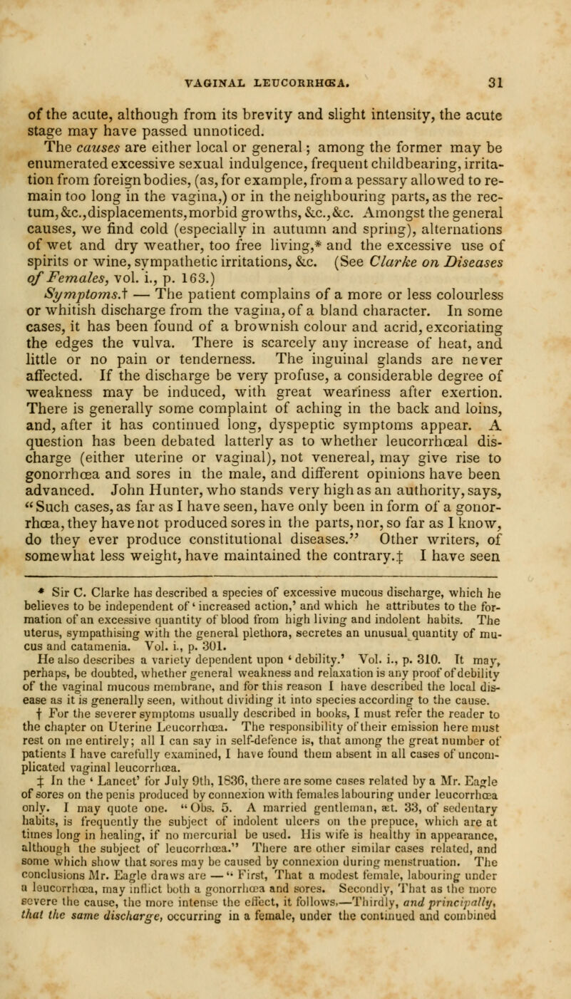 of the acute, although from its brevity and slight intensity, the acute stage may have passed unnoticed. The causes are either local or general; among the former may be enumerated excessive sexual indulgence, frequent childbearing, irrita- tion from foreign bodies, (as, for example, from a pessary allowed tore- main too long in the vagina,) or in the neighbouring parts, as the rec- tum, &c.,displacements,morbid growths, &c.,&c. Amongst the general causes, we find cold (especially in autumn and spring), alternations of wet and dry weather, too free living,* and the excessive use of spirits or wine, sympathetic irritations, &c. (See Clarke on Diseases of Females, vol. i., p. 163.) SymptomsA — The patient complains of a more or less colourless or whitish discharge from the vagina, of a bland character. In some cases, it has been found of a brownish colour and acrid, excoriating the edges the vulva. There is scarcely any increase of heat, and little or no pain or tenderness. The inguinal glands are never affected. If the discharge be very profuse, a considerable degree of weakness may be induced, with great weariness after exertion. There is generally some complaint of aching in the back and loins, and, after it has continued long, dyspeptic symptoms appear. A question has been debated latterly as to whether leucorrhceal dis- charge (either uterine or vaginal), not venereal, may give rise to gonorrhoea and sores in the male, and different opinions have been advanced. John Hunter, who stands very high as an authority, says,  Such cases, as far as I have seen, have only been in form of a gonor- rhoea, they have not produced sores in the parts, nor, so far as I know, do they ever produce constitutional diseases/' Other writers, of somewhat less weight, have maintained the contrary4 I have seen * Sir C. Clarke has described a species of excessive mucous discharge, which he believes to be independent of' increased action,' and which he attributes to the for- mation of an excessive quantity of blood from high living and indolent habits. The uterus, sympathising with the general plethora, secretes an unusual quantity of mu- cus and catamenia. Vol. i., p. 301. He also describes a variety dependent upon ' debility.' Vol. i., p. 310. It may, perhaps, be doubted, whether general weakness and relaxation is any proof of debility of the vaginal mucous membrane, and for this reason 1 have described the local dis- ease as it is generally seen, without dividing it into species according to the cause. f For the severer symptoms usually described in books, I must refer the reader to the chapter on Uterine Leucorrhcea. The responsibility of their emission here must rest on me entirely; all I can say in self-defence is, that among the great number of patients I have carefully examined, I have found them absent in all cases of uncom- plicated vaginal leucorrhcea. % In the ' Lancet' for July 9th, 1836, there are some cases related by a Mr. Eagle of sores on the penis produced by connexion with females labouring under leucorrhcea only. I may quote one.  Obs. 5. A married gentleman, set. 33, of sedentary habits, is frequently the subject of indolent ulcers on the prepuce, which are at times long in healing, if no mercurial be used. His wife is healthy in appearance, although the subject of leucorrhcea.1' There are other similar cases related, and some which show that sores may be caused by connexion during menstruation. The conclusions Mr. Eagle draws are —4i First, That a modest female, labouring under a leucorrhcea, may inflict both a gonorrhoea and sores. Secondly, That as the more severe the cause, the more intense the effect, it follows,—Thirdly, and principally, that the same discharge, occurring in a female, under the continued and combined