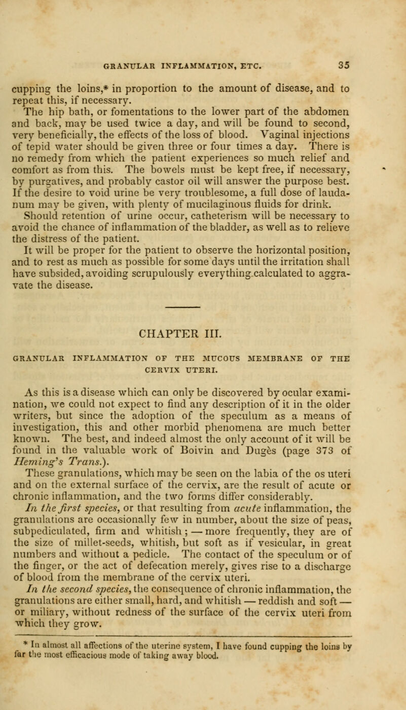 cupping the loins,* in proportion to the amount of disease, and to repeat this, if necessary. The hip bath, or fomentations to the lower part of the abdomen and back, may be used twice a day, and will be found to second, very beneficially, the effects of the loss of blood. Vaginal injections of tepid water should be given three or four times a day. There is no remedy from which the patient experiences so much relief and comfort as from this. The bowels must be kept free, if necessary, by purgatives, and probably castor oil will answer the purpose best. If the desire to void urine be very troublesome, a full dose of lauda- num may be given, with plenty of mucilaginous fluids for drink. Should retention of urine occur, catheterism will be necessary to avoid the chance of inflammation of the bladder, as well as to relieve the distress of the patient. It will be proper for the patient to observe the horizontal position, and to rest as much as possible for some days until the irritation shall have subsided, avoiding scrupulously everything calculated to aggra- vate the disease. CHAPTER III. GRANULAR INFLAMMATION OF THE MUCOUS MEMBRANE OF THE CERVIX UTERI. As this is a disease which can only be discovered by ocular exami- nation, we could not expect to find any description of it in the older writers, but since the adoption of the speculum as a means of investigation, this and other morbid phenomena are much better known. The best, and indeed almost the only account of it will be found in the valuable work of Boivin and Duges (page 373 of Heming's Trans.). These granulations, which may be seen on the labia of the os uteri and on the external surface of the cervix, are the result of acute or chronic inflammation, and the two forms differ considerably. In the. first species, or that resulting from acute inflammation, the granulations are occasionally few in number, about the size of peas, subpediculated, firm and whitish ; — more frequently, they are of the size of millet-seeds, whitish, but soft as if vesicular, in great numbers and without a pedicle. The contact of the speculum or of the finger, or the act of defecation merely, gives rise to a discharge of blood from the membrane of the cervix uteri. In the second species, the consequence of chronic inflammation, the granulations are either small, hard, and whitish — reddish and soft — or miliary, without redness of the surface of the cervix uteri from which they grow. * In almost all affections of the uterine system, I have found cupping the loins by far the most efficacious mode of taking away blood.