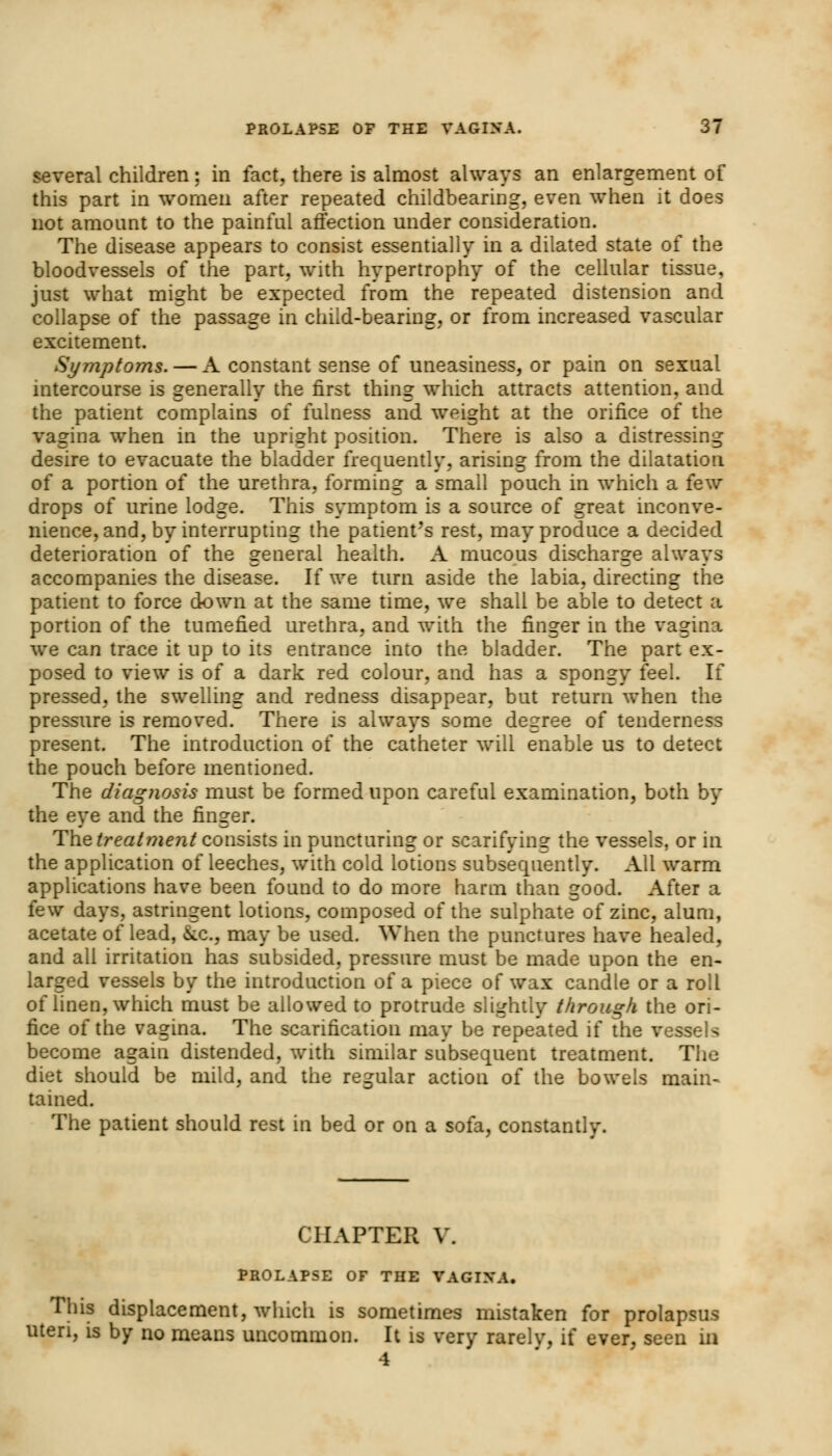 several children: in fact, there is almost always an enlargement of this part in women after repeated childbearing, even when it does not amount to the painful affection under consideration. The disease appears to consist essentially in a dilated state of the bloodvessels of the part, with hypertrophy of the cellular tissue, just what might be expected from the repeated distension and collapse of the passage in child-bearing, or from increased vascular excitement. Symptoms. — A constant sense of uneasiness, or pain on sexual intercourse is generally the first thing which attracts attention, and the patient complains of fulness and weight at the orifice of the vagina when in the upright position. There is also a distressing desire to evacuate the bladder frequently, arising from the dilatation of a portion of the urethra, forming a small pouch in which a few drops of urine lodge. This symptom is a source of great inconve- nience, and, by interrupting the patient's rest, may produce a decided deterioration of the general health. A mucous discharge always accompanies the disease. If we turn aside the labia, directing the patient to force down at the same time, we shall be able to detect a portion of the tumefied urethra, and with the finger in the vagina we can trace it up to its entrance into the bladder. The part ex- posed to view is of a dark red colour, and has a spongy feel. If pressed, the swelling and redness disappear, but return when the pressure is removed. There is always some degree of tenderness present. The introduction of the catheter will enable us to detect the pouch before mentioned. The diagnosis must be formed upon careful examination, both by the eye and the finger. The treatment consists in puncturing or scarifying the vessels, or in the application of leeches, with cold lotions subsequently. All warm applications have been found to do more harm than good. After a few days, astringent lotions, composed of the sulphate of zinc, alum, acetate of lead, &c, may be used. When the punctures have healed, and all irritation has subsided, pressure must be made upon the en- larged vessels by the introduction of a piece of wax candle or a roll of linen, which must be allowed to protrude slightly through, the ori- fice of the vagina. The scarification may be repeated if the vessels become again distended, with similar subsequent treatment. The diet should be mild, and the regular action of the bowels main- tained. The patient should rest in bed or on a sofa, constantly. CHAPTER V. PROLAPSE OF THE VAGIXA. This displacement, which is sometimes mistaken for prolapsus uteri, is by no means uncommon. It is very rarelv, if ever, seen in 4