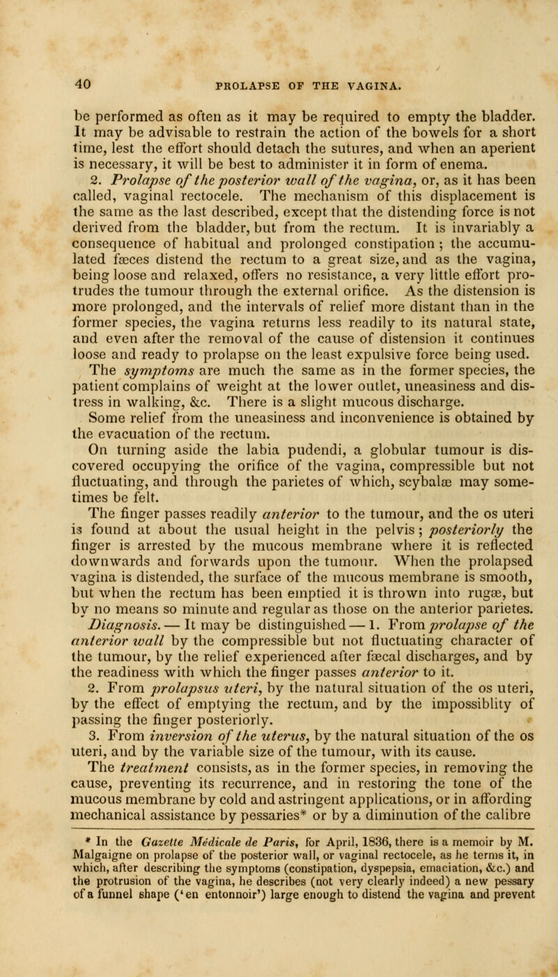 be performed as often as it may be required to empty the bladder. It may be advisable to restrain the action of the bowels for a short time, lest the effort should detach the sutures, and when an aperient is necessary, it will be best to administer it in form of enema. 2. Prolapse of the posterior wall of the vagina, or, as it has been called, vaginal rectocele. The mechanism of this displacement is the same as the last described, except that the distending force is not derived from the bladder, but from the rectum. It is invariably a consequence of habitual and prolonged constipation ; the accumu- lated faeces distend the rectum to a great size, and as the vagina, being loose and relaxed, offers no resistance, a very little effort pro- trudes the tumour through the external orifice. As the distension is more prolonged, and the intervals of relief more distant than in the former species, the vagina returns less readily to its natural state, and even after the removal of the cause of distension it continues loose and ready to prolapse on the least expulsive force being used. The symptoms are much the same as in the former species, the patient complains of weight at the lower outlet, uneasiness and dis- tress in walking, &c. There is a slight mucous discharge. Some relief from the uneasiness and inconvenience is obtained by the evacuation of the rectum. On turning aside the labia pudendi, a globular tumour is dis- covered occupying the orifice of the vagina, compressible but not fluctuating, and through the parietes of which, scybalae may some- times be felt. The finger passes readily anterior to the tumour, and the os uteri is found at about the usual height in the pelvis; posteriorly the finger is arrested by the mucous membrane where it is reflected downwards and forwards upon the tumour. When the prolapsed vagina is distended, the surface of the mucous membrane is smooth, but when the rectum has been emptied it is thrown into rugae, but by no means so minute and regular as those on the anterior parietes. Diagnosis.— It may be distinguished — 1. From prolapse of the anterior ivall by the compressible but not fluctuating character of the tumour, by the relief experienced after faecal discharges, and by the readiness with which the finger passes anterior to it. 2. From prolapsus uteri, by the natural situation of the os uteri, by the effect of emptying the rectum, and by the impossiblity of passing the finger posteriorly. 3. From inversion of the uterus, by the natural situation of the os uteri, and by the variable size of the tumour, with its cause. The treatment consists, as in the former species, in removing the cause, preventing its recurrence, and in restoring the tone of the mucous membrane by cold and astringent applications, or in affording mechanical assistance by pessaries* or by a diminution of the calibre * In the Gazette Medicale de Paris, for April, 1836, there is a memoir by M. Malgaigne on prolapse of the posterior wall, or vaginal rectocele, as he terms it, in which, after describing the symptoms (constipation, dyspepsia, emaciation, &c.) and the protrusion of the vagina, he describes (not very clearly indeed) a new pessary of a funnel shape ('en entonnoir') large enough to distend the vagina and prevent