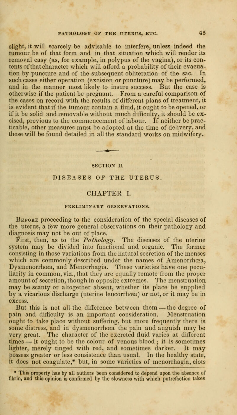 slight, it will scarcely be advisable to interfere, unless indeed the tumour be of that form and in that situation which will render its removal easy (as, for example, in polypus of the vagina), or its con- tents of that character which will afford a probability of their evacua- tion by puncture and of the subsequent obliteration of the sac. In such cases either operation (excision or puncture) may be performed, and in the manner most likely to insure success. But the case is otherwise if the patient be pregnant. From a careful comparison of the cases on record with the results of different plans of treatment, it is evident that if the tumour contain a fluid, it ought to be opened, or if it be solid and removable without much difficulty, it should be ex- cised, previous to the commencement of labour. If neither be prac- ticable, other measures must be adopted at the time of delivery, and these will be found detailed in ail the standard works on midwifery. SECTION II. DISEASES OF THE UTERUS. CHAPTER I. PRELIMINARY OBSERVATIONS. Before proceeding to the consideration of the special diseases of the uterus, a few more general observations on their pathology and diagnosis may not be out of place. First, then, as to the Pathology. The diseases of the uterine system may be divided into functional and organic. The former consisting in those variations from the natural secretion of the menses which are commonly described under the names of Amenorrhasa, Dysmenorrhoea, and Menorrhagia. These varieties have one pecu- liarity in common, viz.. that they are equally remote from the proper amount of secretion, though in opposite extremes. The menstruation may be scanty or altogether absent, whether its place be supplied by a vicarious discharge (uterine leucorrhcea) or not, or it may be in excess. But this is not all the difference between them — the degree of pain and difficulty is an important consideration. Menstruation ought to take place without suffering, but more frequently there is some distress, and in dysmenorrhoea the pain and anguish may be very great. The character of the excreted fluid varies at different times — it ought to be the colour of venous blood ; it is sometimes lighter, merely tinged with red, and sometimes darker. It may possess greater or less consistence than usual. In the healthy state, it does not coagulate,* but, in some varieties of menorrhagia, clots • This property has by all authors been considered to depend upon the absence of fibrin, and this opinion is confirmed by the slowness with which putrefaction takes