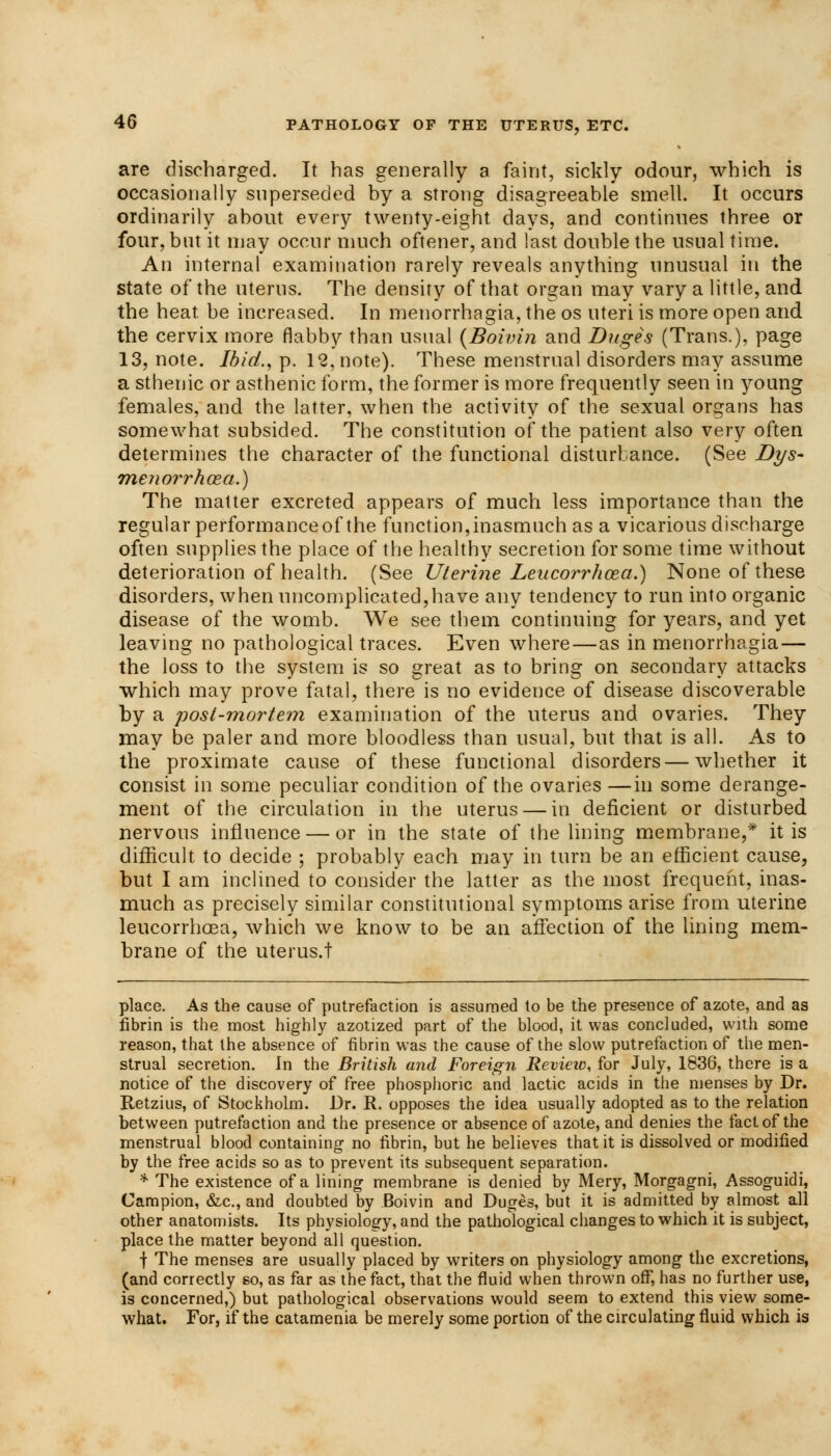 are discharged. It has generally a faint, sickly odour, which is occasionally superseded by a strong disagreeable smell. It occurs ordinarily about every twenty-eight days, and continues three or four, but it may occur much oftener, and last double the usual time. An internal examination rarely reveals anything unusual in the state of the uterus. The density of that organ may vary a little, and the heat, be increased. In menorrhagia, the os uteri is more open and the cervix more flabby than usual {Boivin and Duges (Trans.), page 13, note. Ibid., p. 12, note). These menstrual disorders may assume a sthenic or asthenic form, the former is more frequently seen in young females, and the latter, when the activity of the sexual organs has somewhat subsided. The constitution of the patient also very often determines the character of the functional disturbance. (See Dys- menorrhea.) The matter excreted appears of much less importance than the regular performance of the function, inasmuch as a vicarious discharge often supplies the place of the healthy secretion for some time without deterioration of health. (See Uterine Leucorrlioect.) None of these disorders, when uncomplicated,have any tendency to run into organic disease of the womb. We see them continuing for years, and yet leaving no pathological traces. Even where—as in menorrhagia — the loss to the system is so great as to bring on secondary attacks which may prove fatal, there is no evidence of disease discoverable by a post-mortem examination of the uterus and ovaries. They may be paler and more bloodless than usual, but that is all. As to the proximate cause of these functional disorders—whether it consist in some peculiar condition of the ovaries —in some derange- ment of the circulation in the uterus — in deficient or disturbed nervous influence — or in the state of the lining membrane,* it is difficult to decide ; probably each may in turn be an efficient cause, but I am inclined to consider the latter as the most frequent, inas- much as precisely similar constitutional symptoms arise from uterine leucorrhoea, which we know to be an affection of the lining mem- brane of the uterus.t place. As the cause of putrefaction is assumed to be the presence of azote, and as fibrin is the most highly azotized part of the blood, it was concluded, with some reason, that the absence of fibrin was the cause of the slow putrefaction of the men- strual secretion. In the British and Foreign Revieio, for July, 1836, there is a notice of the discovery of free phosphoric and lactic acids in the menses by Dr. Retzius, of Stockholm. Dr. R. opposes the idea usually adopted as to the relation between putrefaction and the presence or absence of azote, and denies the fact of the menstrual blood containing no fibrin, but he believes that it is dissolved or modified by the free acids so as to prevent its subsequent separation. * The existence of a lining membrane is denied by Mery, Morgagni, Assoguidi, Campion, &c, and doubted by Boivin and Duges, but it is admitted by almost all other anatomists. Its physiology, and the pathological changes to which it is subject, place the matter beyond all question. f The menses are usually placed by writers on physiology among the excretions, (and correctly so, as far as the fact, that the fluid when thrown off, has no further use, is concerned,) but pathological observations would seem to extend this view some- what. For, if the catamenia be merely some portion of the circulating fluid which is